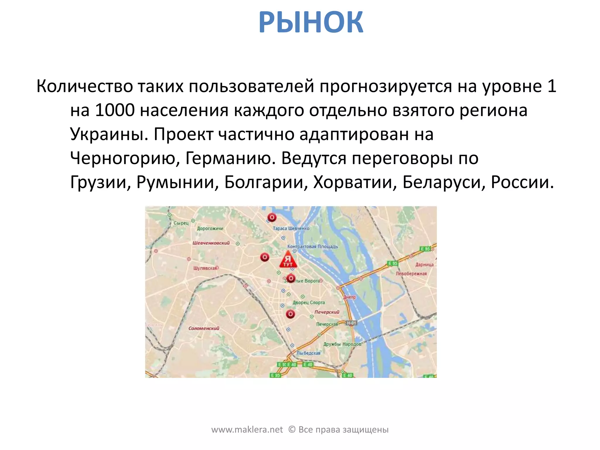 РЫНОККоличество таких пользователей прогнозируется на уровне 1 на 1000 населения каждого отдельно взятого региона Украины. Проект частично адаптирован на Черногорию, Германию. Ведутся переговоры по Грузии, Румынии, Болгарии, Хорватии, Беларуси, России. www.maklera.net  © Все права защищены
