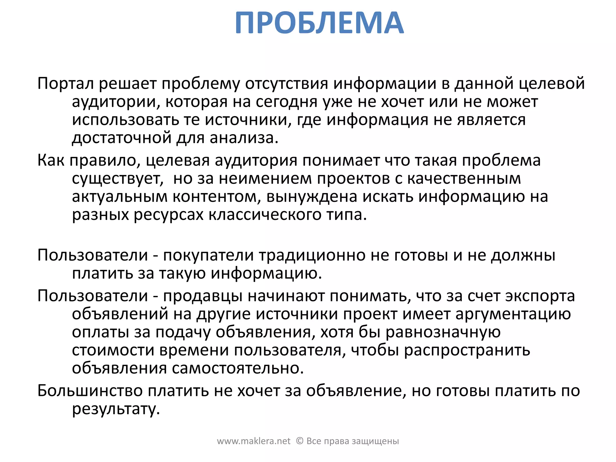 ПРОБЛЕМАПортал решает проблему отсутствия информации в данной целевой аудитории, которая на сегодня уже не хочет или не может использовать те источники, где информация не является достаточной для анализа. Как правило, целевая аудитория понимает что такая проблема существует, ноза неимением проектов с качественным актуальным контентом, вынуждена искать информацию на разных ресурсах классического типа. Пользователи - покупатели традиционно не готовы и не должны платить за такую информацию. Пользователи - продавцы начинают понимать, что за счет экспорта объявлений на другие источники проект имеет аргументацию оплаты за подачу объявления, хотя бы равнозначную стоимости времени пользователя, чтобы распространить объявления самостоятельно. Большинство платить не хочет за объявление, но готовы платить по результату. www.maklera.net  © Все права защищены