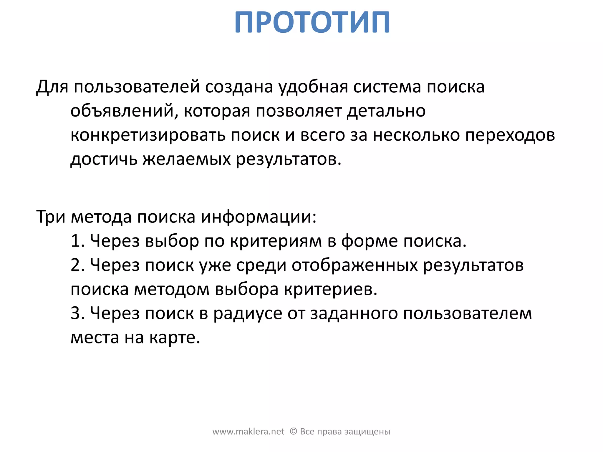 ПРОТОТИПДля пользователей создана удобная система поиска объявлений, которая позволяет детально конкретизировать поиск и всего за несколько переходов достичь желаемых результатов. Три метода поиска информации:1. Через выбор по критериям в форме поиска. 2. Через поиск уже среди отображенных результатов поиска методом выбора критериев. 3. Через поиск в радиусе от заданного пользователем места на карте. www.maklera.net  © Все права защищены