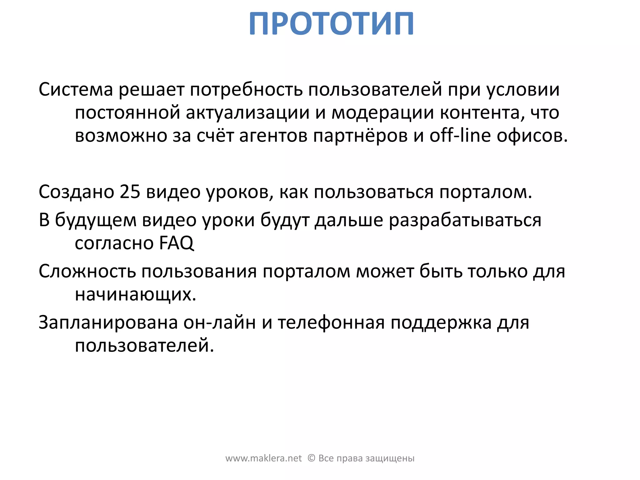 ПРОТОТИПСистема решает потребность пользователей при условии постоянной актуализации и модерацииконтента, что возможно за счёт агентов партнёров и off-line офисов.Создано 25 видео уроков, как пользоваться порталом. В будущем видео уроки будут дальше разрабатываться согласно FAQ Сложность пользования порталом может быть только для начинающих. Запланирована он-лайн и телефонная поддержка для пользователей. www.maklera.net  © Все права защищены