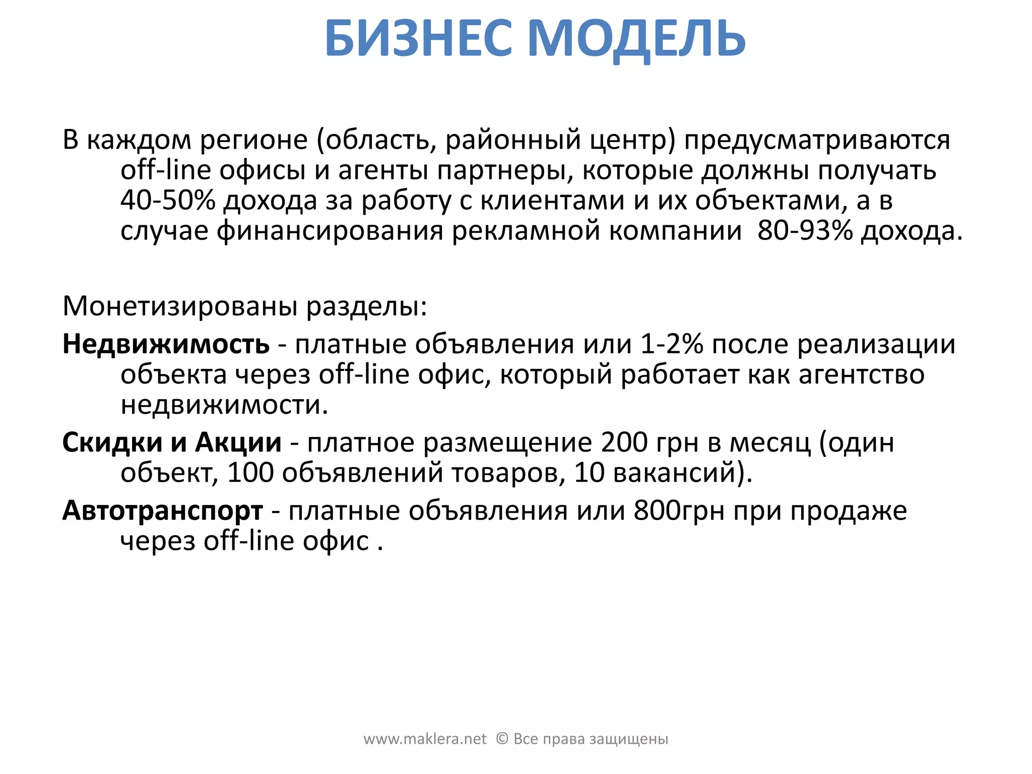 БИЗНЕС МОДЕЛЬВ каждом регионе (область, районный центр) предусматриваются off-line офисы и агенты партнеры, которые должны получать 40-50% дохода за работу с клиентами и их объектами, а в случае финансирования рекламной компании  80-93% дохода. Монетизированыразделы: Недвижимость - платные объявления или 1-2% после реализации объекта через off-lineофис, который работает как агентство недвижимости. Скидки и Акции - платное размещение 200 грн в месяц (один объект, 100 объявлений товаров, 10 вакансий).Автотранспорт- платные объявления или 800грн при продаже через off-lineофис .www.maklera.net  © Все права защищены