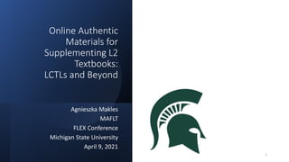 Online Authentic
Materials for
Supplementing L2
Textbooks:
LCTLs and Beyond
Agnieszka Makles
MAFLT
FLEX Conference
Michigan State University
April 9, 2021
1
 