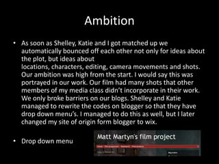 Ambition
• As soon as Shelley, Katie and I got matched up we
  automatically bounced off each other not only for ideas about
  the plot, but ideas about
  locations, characters, editing, camera movements and shots.
  Our ambition was high from the start. I would say this was
  portrayed in our work. Our film had many shots that other
  members of my media class didn’t incorporate in their work.
  We only broke barriers on our blogs. Shelley and Katie
  managed to rewrite the codes on blogger so that they have
  drop down menu’s. I managed to do this as well, but I later
  changed my site of origin form blogger to wix.

• Drop down menu
 