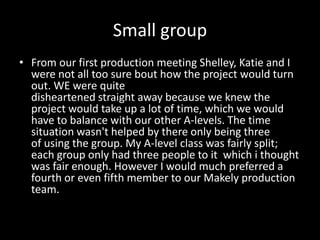 Small group
• From our first production meeting Shelley, Katie and I
were not all too sure bout how the project would turn
out. WE were quite
disheartened straight away because we knew the
project would take up a lot of time, which we would
have to balance with our other A-levels. The time
situation wasn't helped by there only being three
of using the group. My A-level class was fairly split;
each group only had three people to it which i thought
was fair enough. However I would much preferred a
fourth or even fifth member to our Makely production
team.
 