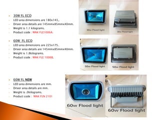    30W FL ECO
•   LED area dimensions are 180x143,.
•   Driver area details are 145mmx85mmx40mm.
•   Weight is 1.1 kilograms.
•   Product code : MAK FLE1006A.


   60W FL ECO
•   LED area dimensions are 225x175.
•   Driver area details are 145mmx85mmx40mm.
•   Weight is 1.8kilograms.
•   Product code : MAK FLE 1006B.




   60W FL NEW
•   LED area dimensions are mm.
•   Driver area details are mm.
•   Weight is .0kilograms.
•   Product code : MAK FLN 2101
 
