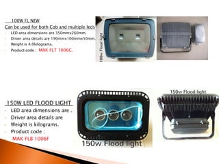 100W FL NEW
Can be used for both Cob and multiple leds
•    LED area dimensions are 350mmx260mm.
•    Driver area details are 190mmx100mmx50mm.
•    Weight is 4.0kilograms.
•    Product code : MAK FLT 1006C.




    150W LED FLOOD LIGHT (PDC)
•    LED area dimensions are .
•    Driver area details are
•    Weight is kilograms.
•    Product code :
•     MAK FLB 1006F
 