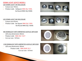 DOWN LIGHT (JOYCE MODEL)
LED DOWN LIGHT 3W ENCLOSURE
   Cutout size 70mm.
   Product code : 3wSquare MAK DLJ 1008.
                 3w Round MAK DLJ1008A




LED DOWN LIGHT 6W ENCLOSURE
•   Cutout size 85mm.
•   Product code : 6w Square MAK DLJ 1009.
•                 6w Round MAK DLJ 1009A



9W DOWNLIGHT WITH IMPORTED ACRYLIC DIFFUSER
•   LED area dimensions 90mm
•   Product code : MAK DLE 1027
•   Cut out size: 107mm



12W DOWNLIGHT WITH IMPORTED ACRYLIC DIFFUSER
•   LED area dimensions 90mm
•          Product code : MAK DLM 1011
                        Cut out size: 107mm
 