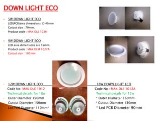 DOWN LIGHT ECO
   5W DOWN LIGHT ECO
•   LED(PCB)area dimensions ID 40mm
•   Cutout size : 70mm.
•   Product code : MAK DLE 1026


   9W DOWN LIGHT ECO
•   LED area dimensions are 65mm.
•   Product code : MAK DLM 1027A
•   Cutout size : 105mm




•   12W DOWN LIGHT ECO                 18W DOWN LIGHT ECO
    Code No: MAK DLE 1012             Code No : MAK DLE 1012A
    Technical details for 18w          Technical details for 12w
•   Outer Diameter 190mm               * Outer Diameter 160mm
•   Cutout Diameter 150mm             * Cutout Diameter 130mm
•   Led PCB Diameter 110mm*           * Led PCB Diameter 90mm
 