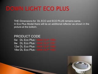 THE Dimensions for DL ECO and ECO PLUS remains same.
In Eco Plus Model there will be an additional reflector as shown in the
picture at the bottom.


PRODUCT CODE
5w DL Eco Plus : MAK DLP 1080
9w DL Eco Plus : MAK DLP 1081
12w DL Eco Plus : MAK DLP 1082
18w DL Eco Plus : MAK DLP 1083
 