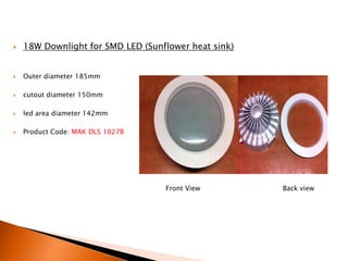    18W Downlight for SMD LED (Sunflower heat sink)


   Outer diameter 185mm

   cutout diameter 150mm

   led area diameter 142mm

   Product Code: MAK DLS 1027B




                                   Front View         Back view
 