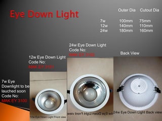 Outer Dia    Cutout Dia

                                                  7w    100mm        75mm
                                                  12w   140mm        110mm
                                                  24w   180mm        160mm


                                   24w Eye Down Light
                                   Code No:
                                   MAK EY 3102           Back View
              12w Eye Down Light
              Code No:
              MAK EY 3101


7w Eye
Downlight to be
lauched soon
Code No:
MAK EY 3100
 
