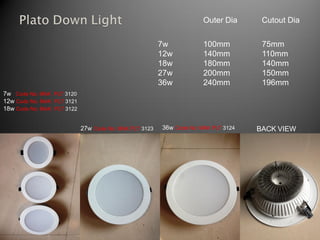 Outer Dia      Cutout Dia


                                                        7w            100mm          75mm
                                                        12w           140mm          110mm
                                                        18w           180mm          140mm
                                                        27w           200mm          150mm
                                                        36w           240mm          196mm
7w Code No: MAK PLT 3120
12w Code No: MAK PLT 3121
18w Code No: MAK PLT 3122


                            27w Code No: MAK PLT 3123   36w Code No: MAK PLT 3124   BACK VIEW
 