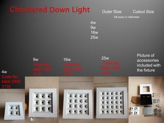 Outer Size            Cutout Size
                                             All sizes in millimeter

                                 4w
                                 9w
                                 16w
                                 25w



                                                                 Picture of
           9w         16w              25w
                                                                 accessories
           Code No:   Code No:         Code No:
                                                                 included with
           MAK CKR    MAK CKR          MAK CKR
4w                                                               the fixture
           3131       3132             3133
Code No:
MAK CKR
3130
 