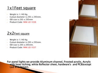 1x1Feet square
•   Weight is 1.140 Kg.
•   Cutout diameter is 295 x 295mm.
•   OD size is 295 x 295mm
•   Product Code: MAK LD 1038




2x2Feet square
•   Weight is 1.140 Kg.
•   Cutout diameter is 295 x 295mm.
•   OD size is 295 x 295mm.
•   Product Code: MAK LD 1037




For panel lights we provide Aluminum channel, Frosted acrylic, Acrylic
  with laser itching, white Reflector sheet, hardware's and PCB(except
  Led and Driver).
 
