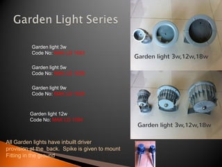 Garden light 3w
          Code No: MAK LD 1093

          Garden light 5w
          Code No: MAK LD 1028

          Garden light 9w
          Code No: MAK LD 1029



         Garden light 12w
         Code No: MAK LD 1094



All Garden lights have inbuilt driver
provision at the back. Spike is given to mount
Fitting in the ground
 