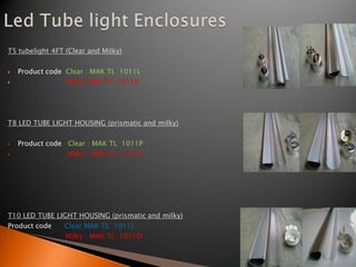 T5 tubelight 4FT (Clear and Milky)


   Product code Clear : MAK TL 1011L
                Milky: MAK TL 1011K




T8 LED TUBE LIGHT HOUSING (prismatic and milky)

•   Product code Clear : MAK TL 1011P
•                Milky : MAK TL 1011C




T10 LED TUBE LIGHT HOUSING (prismatic and milky)
Product code    Clear MAK TL 1011J
•               Milky : MAK TL 1011D
•
 