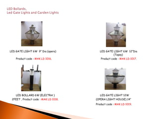 LED GATE LIGHT 6W 9“ Dia (opera)          LED GATE LIGHT 6W 12”Dia
                                                   (Topsy)
    Product code : MAK LD 1016.           Product code : MAK LD 1017.




    LED BOLLARD 6W (ELECTRA )             LED GATE LIGHT 12W
 2FEET , Product code : MAK LD 1018.   (OPERA LIGHT HOUSE) 14“
                                       Product code : MAK LD 1019.
 