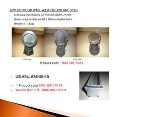 18W OUTDOOR WALL WASHER/LOW BAY (PDC)
•       LED area dimensions ID 140mm depth 25mm
•       Driver area details are ID 120mm depth45mm
•       Weight is 1.8kg




              Front view                             Back view

                           Product code : MAK LBY 1024



        LED WALL WASHER 4 ft

        * Product code MAK WW 1011B
        Wall washer 2 Ft : MAK WW 1011H
 