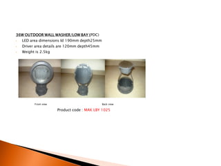 36W OUTDOOR WALL WASHER/LOW BAY (PDC)
•   LED area dimensions Id 190mm depth25mm
•   Driver area details are 120mm depth45mm
•   Weight is 2.5kg




          Front view                          Back view

                       Product code : MAK LBY 1025
 