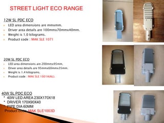 STREET LIGHT ECO RANGE

 12W SL PDC ECO
    LED area dimensions are mmxmm.
    Driver area details are 100mmx70mmx40mm.
    Weight is 1.0 kilograms.
    Product code : MAK SLE 1071




 20W SL PDC ECO
    LED area dimensions are 200mmx95mm.
    Driver area details are 95mmx60mmx35mm.
    Weight is 1.4 kilograms.
    Product code : MAK SLE 1001A(AL).




 •
40W SL PDC ECO
 * 40W LED AREA 230X170X18
 * DRIVER 170X90X40
 * PIPE DIA 60MM
  Product code; MAK SLE1003D
 