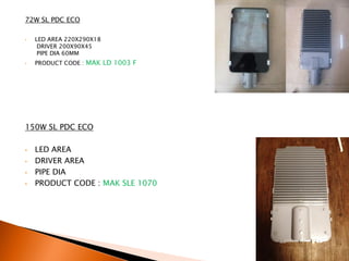 72W SL PDC ECO

•   LED AREA 220X290X18
     DRIVER 200X90X45
     PIPE DIA 60MM
•   PRODUCT CODE : MAK LD 1003 F




150W SL PDC ECO

•   LED AREA
•   DRIVER AREA
•   PIPE DIA
•   PRODUCT CODE : MAK SLE 1070
 