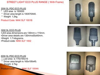 STREET LIGHT ECO PLUS RANGE ( With Frame)

20W SL PDC ECO PLUS
* LED area is 150X55
 * Driver area length is 100X70X40.
 * Weight 1.2kg.
Product Code: MAK SLF 1001B



30W SL ECO PLUS
•LED area dimensions are 130mm x 115mm.
•Driver area details are 130mmx55x40mm.
•Weight 1.7 kilograms.
•Product code: MAK SLF 1002




60W SL PDC ECO PLUS
* Led area is 175x165x15
* Driver area length is 165x100x45.
* Weight 2.7kg

Product Code:       MAK SLF 1004A
 