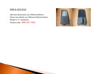 •   90W SL ECO PLUS

•   LED area dimensions are 290mmx290mm.
•   Driver area details are 290mmx160mmx50mm.
•   Weight is 5.1 kilograms.
•   Product code : MAK SLF 1005.
 