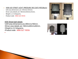        40W LED STREET LIGHT (PRESSURE DIE CAST) PDC(Black)
•       LED area dimensions are 185mmx185mm.
•       Driver area details are 185mmx50mmx35mm.
•       Weight is 2.5 kilograms.
•       Product code : MAK SLB 1003C



    40W Street light details
    •LED area dimensions are 265mmx160mm.
    •Driver area details are 160mmx50mmx50mm.
    •Weight is 2.2 kilograms.
    •Product code : MAK SLT 1003A
    •
 