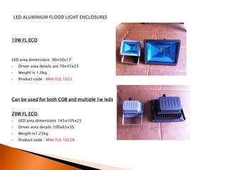 10W FL ECO



LED area dimensions 90x50x17
•   Driver area details are 70x43x25
•   Weight is 1.0kg
•   Product code : MAK FLE 1022




Can be used for both COB and multiple 1w leds


20W FL ECO
•   LED area dimensions 145x105x25
•   Driver area details 100x65x35
•   Weight is1.25kg
•   Product code : MAK FLE 1022A
 