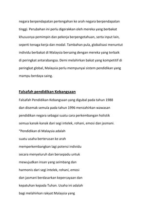 negara berpendapatan pertengahan ke arah negara berpendapatan
tinggi. Perubahan ini perlu digerakkan oleh mereka yang berbakat
khususnya pemimpin dan pekerja berpengetahuan, serta input lain,
seperti tenaga kerja dan modal. Tambahan pula, globalisasi menuntut
individu berbakat di Malaysia bersaing dengan mereka yang terbaik
di peringkat antarabangsa. Demi melahirkan bakat yang kompetitif di
peringkat global, Malaysia perlu mempunyai sistem pendidikan yang
mampu berdaya saing.
Falsafah pendidikan Kebangsaan
Falsafah Pendidikan Kebangsaan yang digubal pada tahun 1988
dan disemak semula pada tahun 1996 menzahirkan wawasan
pendidikan negara sebagai suatu cara perkembangan holistik
semua kanak-kanak dari segi intelek, rohani, emosi dan jasmani.
“Pendidikan di Malaysia adalah
suatu usaha berterusan ke arah
memperkembangkan lagi potensi individu
secara menyeluruh dan bersepadu untuk
mewujudkan insan yang seimbang dan
harmonis dari segi intelek, rohani, emosi
dan jasmani berdasarkan kepercayaan dan
kepatuhan kepada Tuhan. Usaha ini adalah
bagi melahirkan rakyat Malaysia yang
 