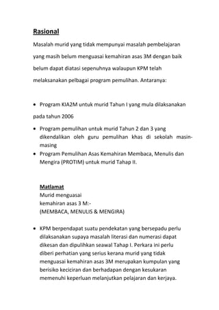 Rasional
Masalah murid yang tidak mempunyai masalah pembelajaran
yang masih belum menguasai kemahiran asas 3M dengan baik
belum dapat diatasi sepenuhnya walaupun KPM telah
melaksanakan pelbagai program pemulihan. Antaranya:
Program KIA2M untuk murid Tahun I yang mula dilaksanakan
pada tahun 2006
Program pemulihan untuk murid Tahun 2 dan 3 yang
dikendalikan oleh guru pemulihan khas di sekolah masin-
masing
Program Pemulihan Asas Kemahiran Membaca, Menulis dan
Mengira (PROTIM) untuk murid Tahap II.
Matlamat
Murid menguasai
kemahiran asas 3 M:-
(MEMBACA, MENULIS & MENGIRA)
KPM berpendapat suatu pendekatan yang bersepadu perlu
dilaksanakan supaya masalah literasi dan numerasi dapat
dikesan dan dipulihkan seawal Tahap I. Perkara ini perlu
diberi perhatian yang serius kerana murid yang tidak
menguasai kemahiran asas 3M merupakan kumpulan yang
berisiko keciciran dan berhadapan dengan kesukaran
memenuhi keperluan melanjutkan pelajaran dan kerjaya.
 