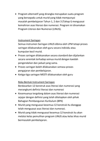 Program alternatif yang dirangka merupakan suatu program
yang bersepadu untuk murid yang tidak mempunyai
masalah pembelajaran Tahun 1, 2 dan 3 (Tahap I) menguasai
kemahiran asas literasi dan numerasi. Program ini dinamakan
Program Literasi dan Numerasi (LINUS).
Instrument Saringan
Semua instrumen Saringan LINUS dibina oleh LPM tetapi proses
saringan dilaksanakan oleh guru secara individu atau
kumpulan kecil murid.
Proses saringan dilaksanakan secara standard dan dijalankan
secara serentak terhadap semua murid dengan kaedah
pengendalian dan jadual yang sama.
Proses saringan boleh dilaksanakan semasa proses
pengajaran dan pembelajaran.
Ketiga-tiga saringan MESTI dilaksanakan oleh guru
Reka Bentuk Instrument Saringan
Berdasarkan 12 konstruk asas literasi dan numerasi yang
merangkumi definisi literasi dan numerasi
Kesemuanya tergolong dalam asas literasi dan numerasi
sejajar dengan definisi yang telah ditetapkan oleh pihak
Bahagian Pembangunan Kurikulum (BPK)
Murid yang menguasai kesemua 12 konstruk itu dianggap
telah menguasai asas literasi dan numerasi.
Murid yang tidak menguasai kesemua 12 konstruk itu akan
melalui kelas pemulihan program LINUS atau kelas khas murid
bermasalah pembelajaran.
 