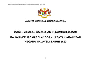 Maklum Balas Cadangan Penambahbaikan Kajian Kepuasan Pelanggan Tahun 2020
1
JABATAN AKAUNTAN NEGARA MALAYSIA
MAKLUM BALAS CADANGAN PENAMBAHBAIKAN
KAJIAN KEPUASAN PELANGGAN JABATAN AKAUNTAN
NEGARA MALAYSIA TAHUN 2020
 