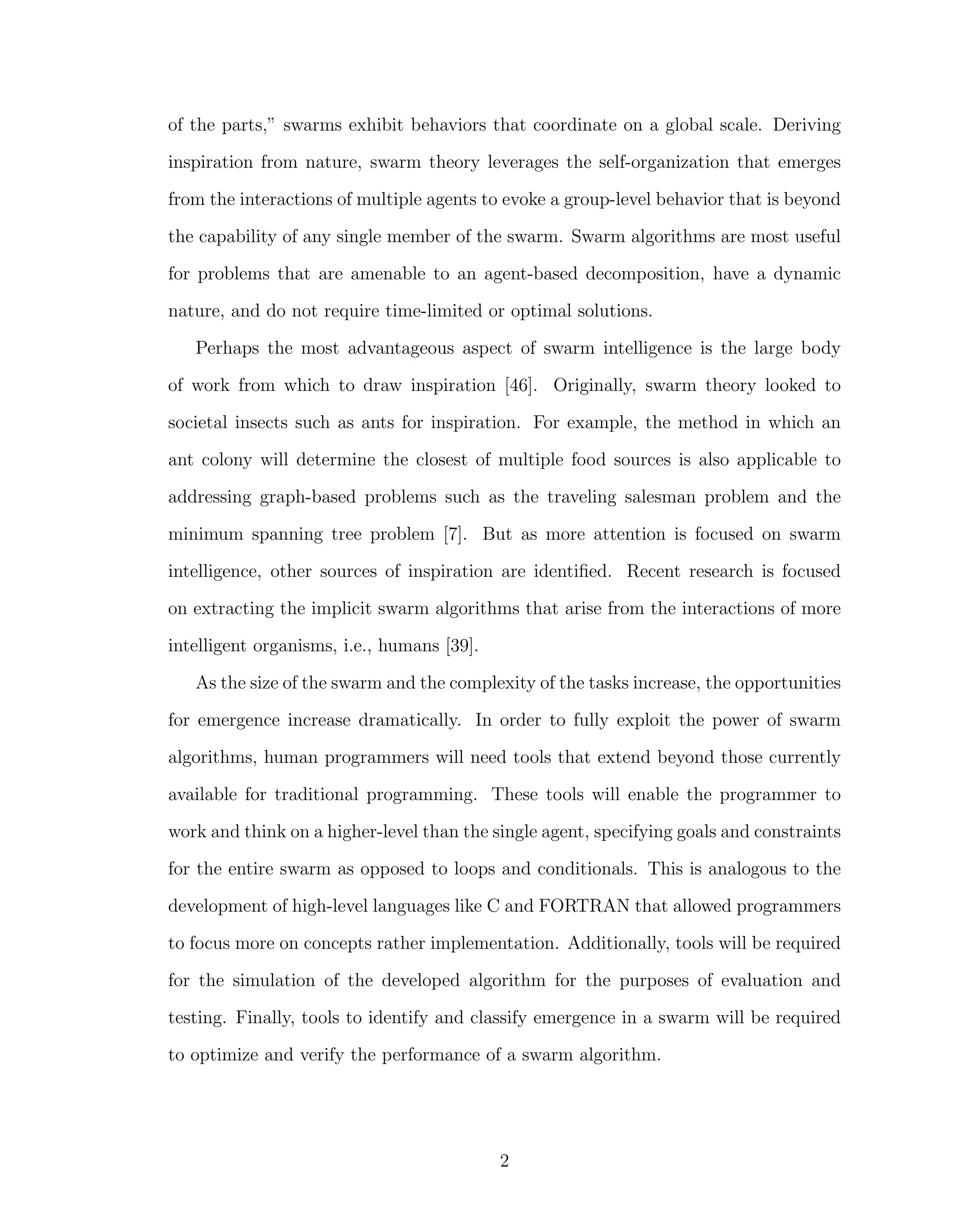 of the parts,” swarms exhibit behaviors that coordinate on a global scale. Deriving
inspiration from nature, swarm theory leverages the self-organization that emerges
from the interactions of multiple agents to evoke a group-level behavior that is beyond
the capability of any single member of the swarm. Swarm algorithms are most useful
for problems that are amenable to an agent-based decomposition, have a dynamic
nature, and do not require time-limited or optimal solutions.
Perhaps the most advantageous aspect of swarm intelligence is the large body
of work from which to draw inspiration [46]. Originally, swarm theory looked to
societal insects such as ants for inspiration. For example, the method in which an
ant colony will determine the closest of multiple food sources is also applicable to
addressing graph-based problems such as the traveling salesman problem and the
minimum spanning tree problem [7]. But as more attention is focused on swarm
intelligence, other sources of inspiration are identiﬁed. Recent research is focused
on extracting the implicit swarm algorithms that arise from the interactions of more
intelligent organisms, i.e., humans [39].
As the size of the swarm and the complexity of the tasks increase, the opportunities
for emergence increase dramatically. In order to fully exploit the power of swarm
algorithms, human programmers will need tools that extend beyond those currently
available for traditional programming. These tools will enable the programmer to
work and think on a higher-level than the single agent, specifying goals and constraints
for the entire swarm as opposed to loops and conditionals. This is analogous to the
development of high-level languages like C and FORTRAN that allowed programmers
to focus more on concepts rather implementation. Additionally, tools will be required
for the simulation of the developed algorithm for the purposes of evaluation and
testing. Finally, tools to identify and classify emergence in a swarm will be required
to optimize and verify the performance of a swarm algorithm.
2
 