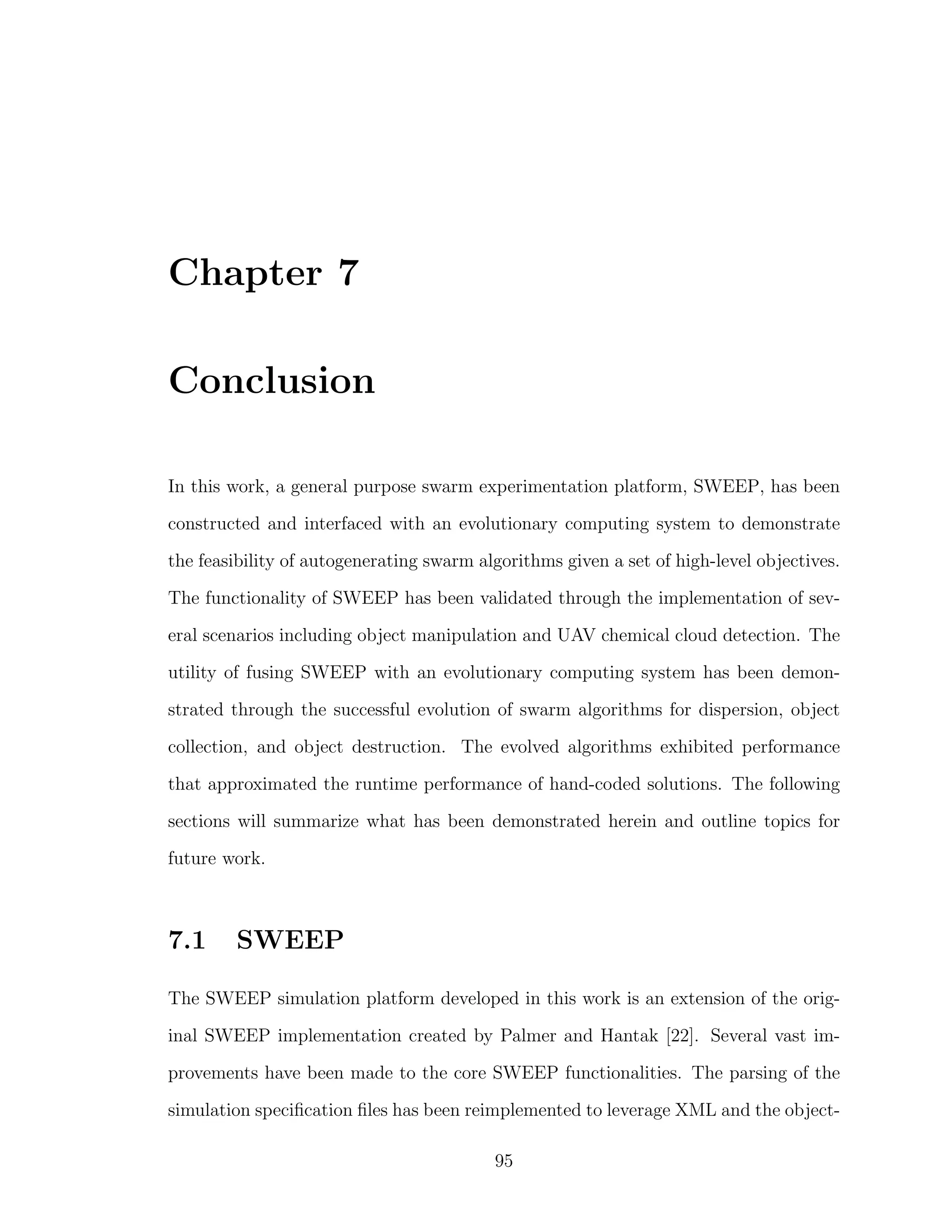 Chapter 7
Conclusion
In this work, a general purpose swarm experimentation platform, SWEEP, has been
constructed and interfaced with an evolutionary computing system to demonstrate
the feasibility of autogenerating swarm algorithms given a set of high-level objectives.
The functionality of SWEEP has been validated through the implementation of sev-
eral scenarios including object manipulation and UAV chemical cloud detection. The
utility of fusing SWEEP with an evolutionary computing system has been demon-
strated through the successful evolution of swarm algorithms for dispersion, object
collection, and object destruction. The evolved algorithms exhibited performance
that approximated the runtime performance of hand-coded solutions. The following
sections will summarize what has been demonstrated herein and outline topics for
future work.
7.1 SWEEP
The SWEEP simulation platform developed in this work is an extension of the orig-
inal SWEEP implementation created by Palmer and Hantak [22]. Several vast im-
provements have been made to the core SWEEP functionalities. The parsing of the
simulation speciﬁcation ﬁles has been reimplemented to leverage XML and the object-
95
 