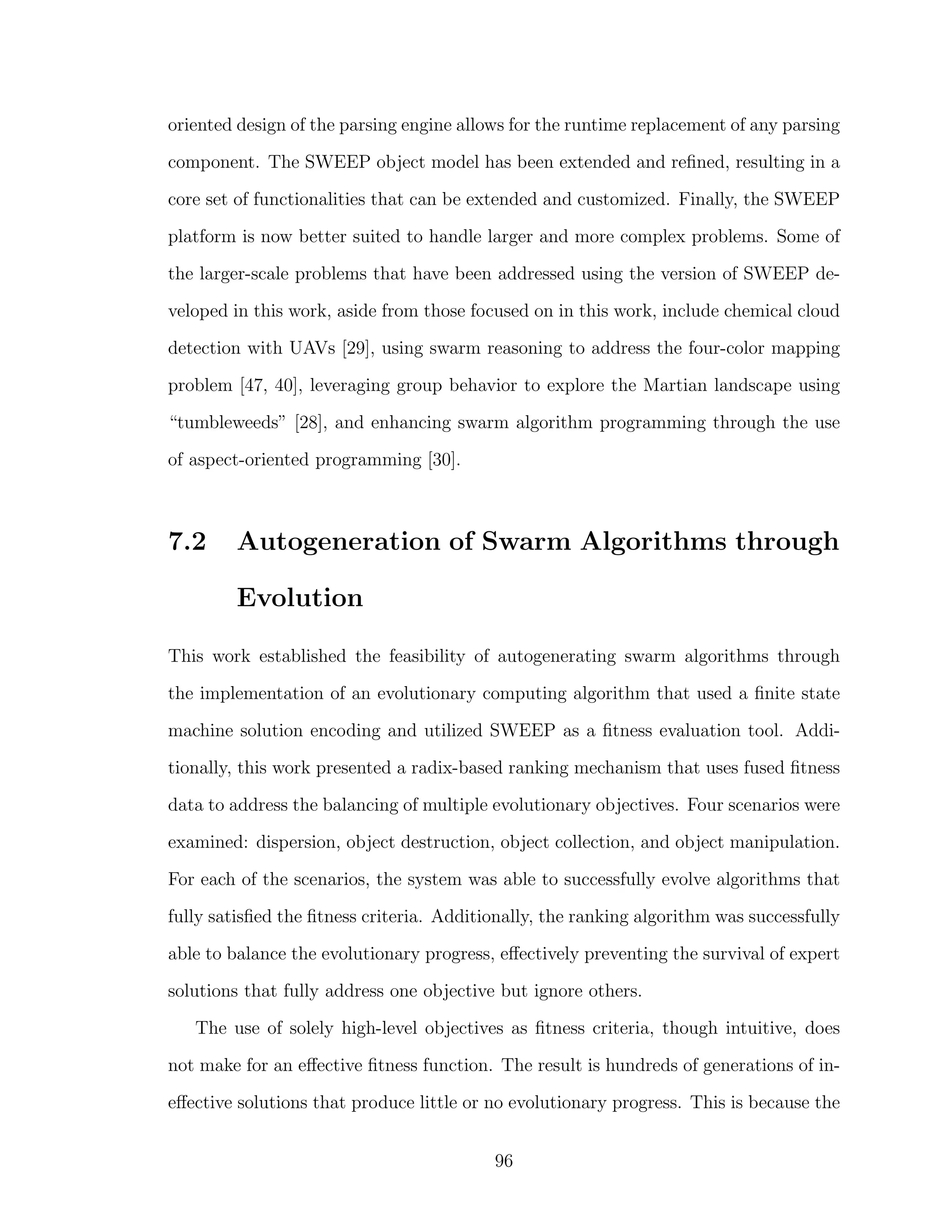 oriented design of the parsing engine allows for the runtime replacement of any parsing
component. The SWEEP object model has been extended and reﬁned, resulting in a
core set of functionalities that can be extended and customized. Finally, the SWEEP
platform is now better suited to handle larger and more complex problems. Some of
the larger-scale problems that have been addressed using the version of SWEEP de-
veloped in this work, aside from those focused on in this work, include chemical cloud
detection with UAVs [29], using swarm reasoning to address the four-color mapping
problem [47, 40], leveraging group behavior to explore the Martian landscape using
“tumbleweeds” [28], and enhancing swarm algorithm programming through the use
of aspect-oriented programming [30].
7.2 Autogeneration of Swarm Algorithms through
Evolution
This work established the feasibility of autogenerating swarm algorithms through
the implementation of an evolutionary computing algorithm that used a ﬁnite state
machine solution encoding and utilized SWEEP as a ﬁtness evaluation tool. Addi-
tionally, this work presented a radix-based ranking mechanism that uses fused ﬁtness
data to address the balancing of multiple evolutionary objectives. Four scenarios were
examined: dispersion, object destruction, object collection, and object manipulation.
For each of the scenarios, the system was able to successfully evolve algorithms that
fully satisﬁed the ﬁtness criteria. Additionally, the ranking algorithm was successfully
able to balance the evolutionary progress, eﬀectively preventing the survival of expert
solutions that fully address one objective but ignore others.
The use of solely high-level objectives as ﬁtness criteria, though intuitive, does
not make for an eﬀective ﬁtness function. The result is hundreds of generations of in-
eﬀective solutions that produce little or no evolutionary progress. This is because the
96
 