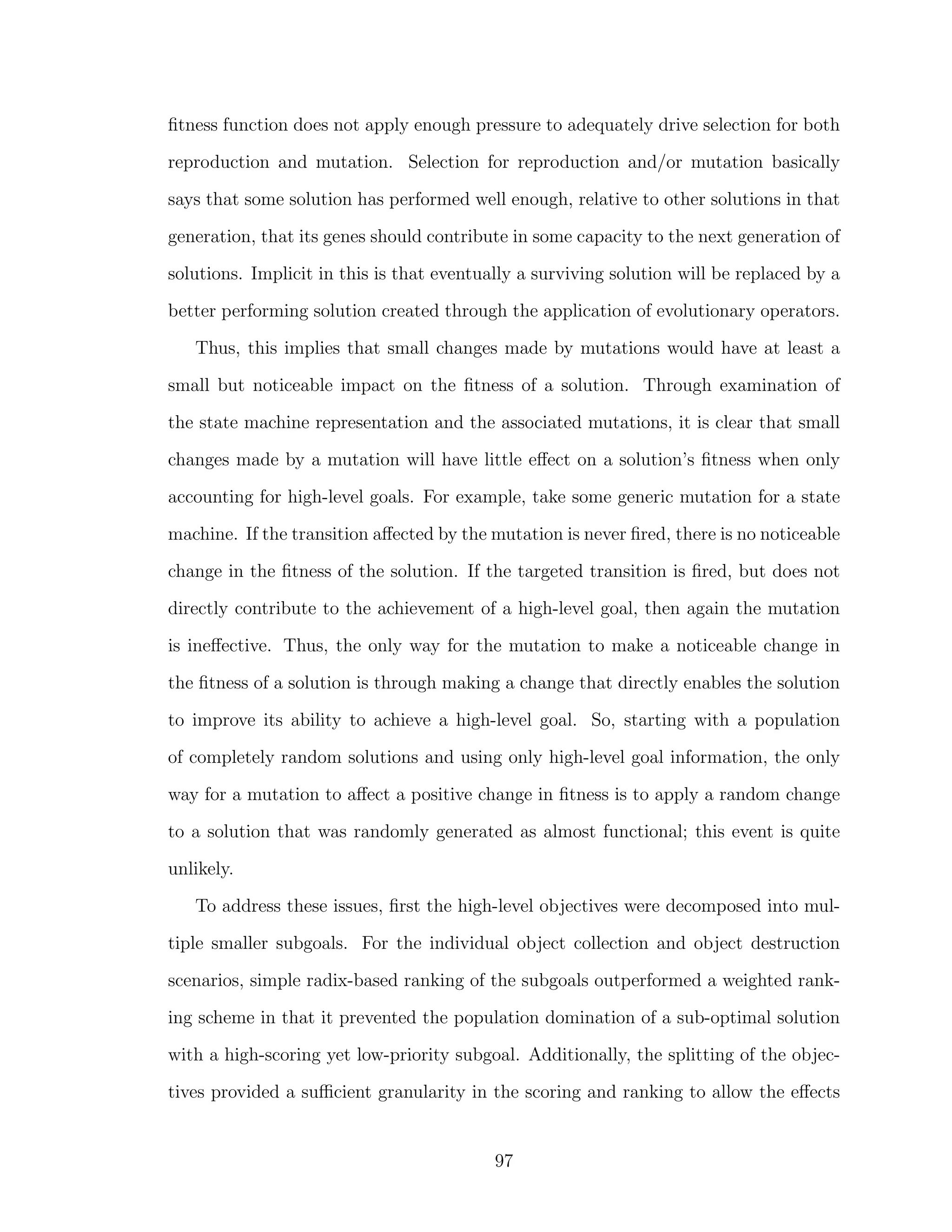 ﬁtness function does not apply enough pressure to adequately drive selection for both
reproduction and mutation. Selection for reproduction and/or mutation basically
says that some solution has performed well enough, relative to other solutions in that
generation, that its genes should contribute in some capacity to the next generation of
solutions. Implicit in this is that eventually a surviving solution will be replaced by a
better performing solution created through the application of evolutionary operators.
Thus, this implies that small changes made by mutations would have at least a
small but noticeable impact on the ﬁtness of a solution. Through examination of
the state machine representation and the associated mutations, it is clear that small
changes made by a mutation will have little eﬀect on a solution’s ﬁtness when only
accounting for high-level goals. For example, take some generic mutation for a state
machine. If the transition aﬀected by the mutation is never ﬁred, there is no noticeable
change in the ﬁtness of the solution. If the targeted transition is ﬁred, but does not
directly contribute to the achievement of a high-level goal, then again the mutation
is ineﬀective. Thus, the only way for the mutation to make a noticeable change in
the ﬁtness of a solution is through making a change that directly enables the solution
to improve its ability to achieve a high-level goal. So, starting with a population
of completely random solutions and using only high-level goal information, the only
way for a mutation to aﬀect a positive change in ﬁtness is to apply a random change
to a solution that was randomly generated as almost functional; this event is quite
unlikely.
To address these issues, ﬁrst the high-level objectives were decomposed into mul-
tiple smaller subgoals. For the individual object collection and object destruction
scenarios, simple radix-based ranking of the subgoals outperformed a weighted rank-
ing scheme in that it prevented the population domination of a sub-optimal solution
with a high-scoring yet low-priority subgoal. Additionally, the splitting of the objec-
tives provided a suﬃcient granularity in the scoring and ranking to allow the eﬀects
97
 