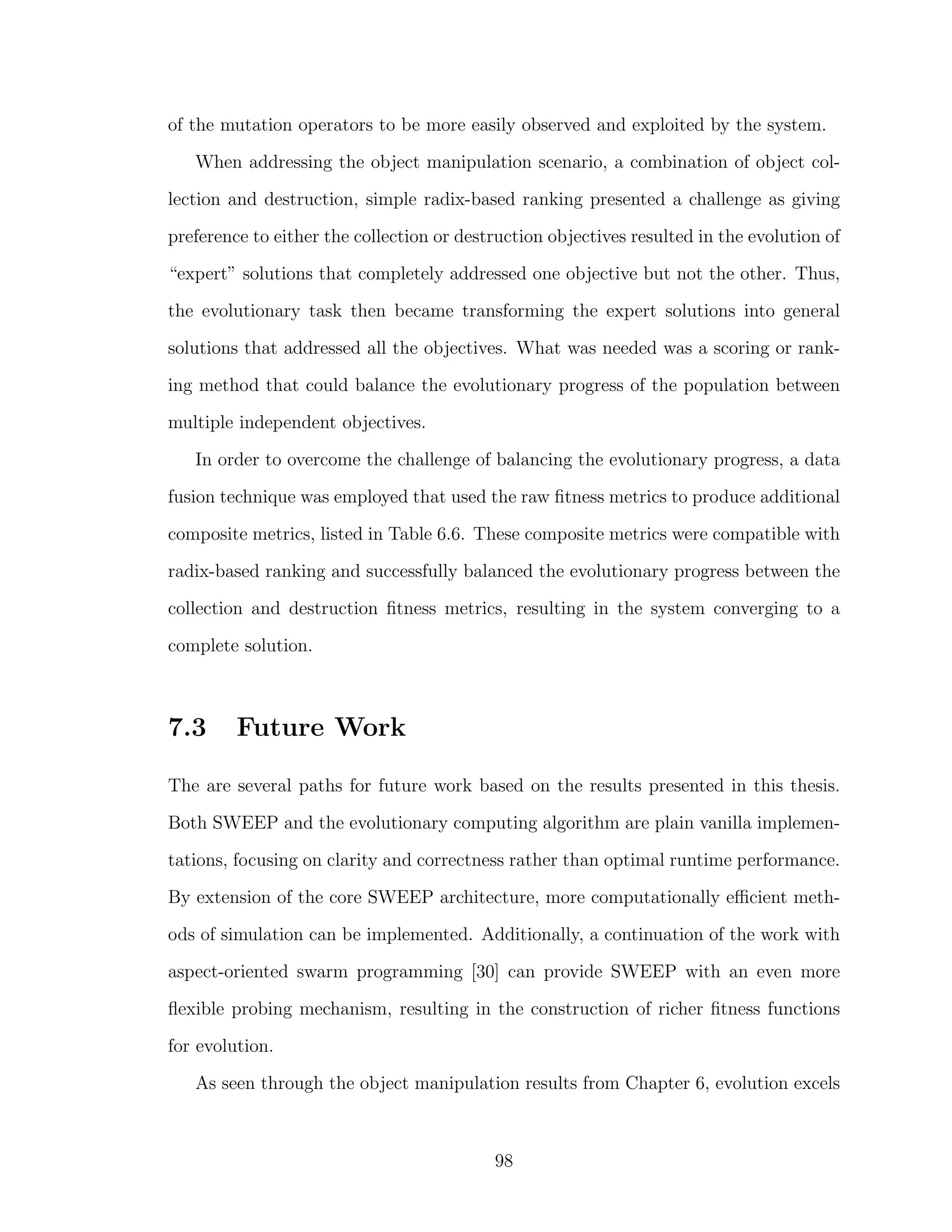 of the mutation operators to be more easily observed and exploited by the system.
When addressing the object manipulation scenario, a combination of object col-
lection and destruction, simple radix-based ranking presented a challenge as giving
preference to either the collection or destruction objectives resulted in the evolution of
“expert” solutions that completely addressed one objective but not the other. Thus,
the evolutionary task then became transforming the expert solutions into general
solutions that addressed all the objectives. What was needed was a scoring or rank-
ing method that could balance the evolutionary progress of the population between
multiple independent objectives.
In order to overcome the challenge of balancing the evolutionary progress, a data
fusion technique was employed that used the raw ﬁtness metrics to produce additional
composite metrics, listed in Table 6.6. These composite metrics were compatible with
radix-based ranking and successfully balanced the evolutionary progress between the
collection and destruction ﬁtness metrics, resulting in the system converging to a
complete solution.
7.3 Future Work
The are several paths for future work based on the results presented in this thesis.
Both SWEEP and the evolutionary computing algorithm are plain vanilla implemen-
tations, focusing on clarity and correctness rather than optimal runtime performance.
By extension of the core SWEEP architecture, more computationally eﬃcient meth-
ods of simulation can be implemented. Additionally, a continuation of the work with
aspect-oriented swarm programming [30] can provide SWEEP with an even more
ﬂexible probing mechanism, resulting in the construction of richer ﬁtness functions
for evolution.
As seen through the object manipulation results from Chapter 6, evolution excels
98
 