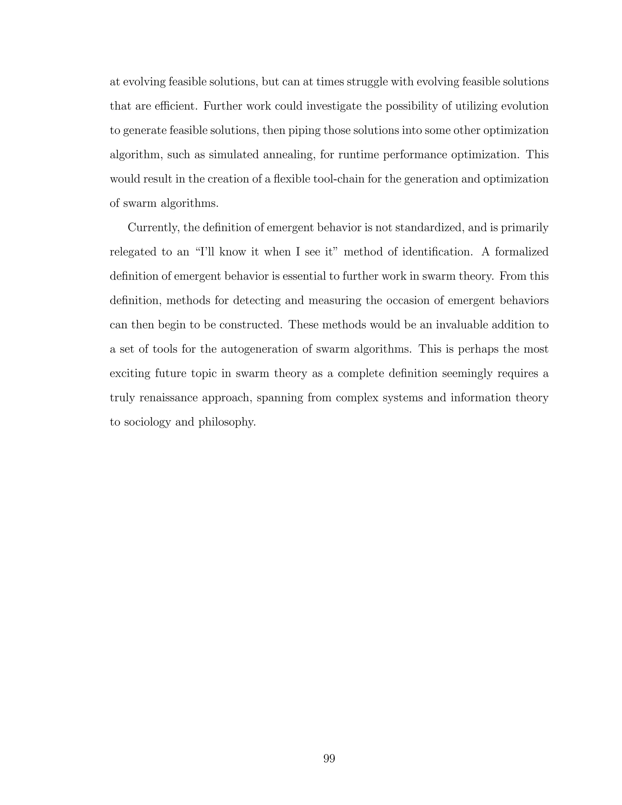 at evolving feasible solutions, but can at times struggle with evolving feasible solutions
that are eﬃcient. Further work could investigate the possibility of utilizing evolution
to generate feasible solutions, then piping those solutions into some other optimization
algorithm, such as simulated annealing, for runtime performance optimization. This
would result in the creation of a ﬂexible tool-chain for the generation and optimization
of swarm algorithms.
Currently, the deﬁnition of emergent behavior is not standardized, and is primarily
relegated to an “I’ll know it when I see it” method of identiﬁcation. A formalized
deﬁnition of emergent behavior is essential to further work in swarm theory. From this
deﬁnition, methods for detecting and measuring the occasion of emergent behaviors
can then begin to be constructed. These methods would be an invaluable addition to
a set of tools for the autogeneration of swarm algorithms. This is perhaps the most
exciting future topic in swarm theory as a complete deﬁnition seemingly requires a
truly renaissance approach, spanning from complex systems and information theory
to sociology and philosophy.
99
 
