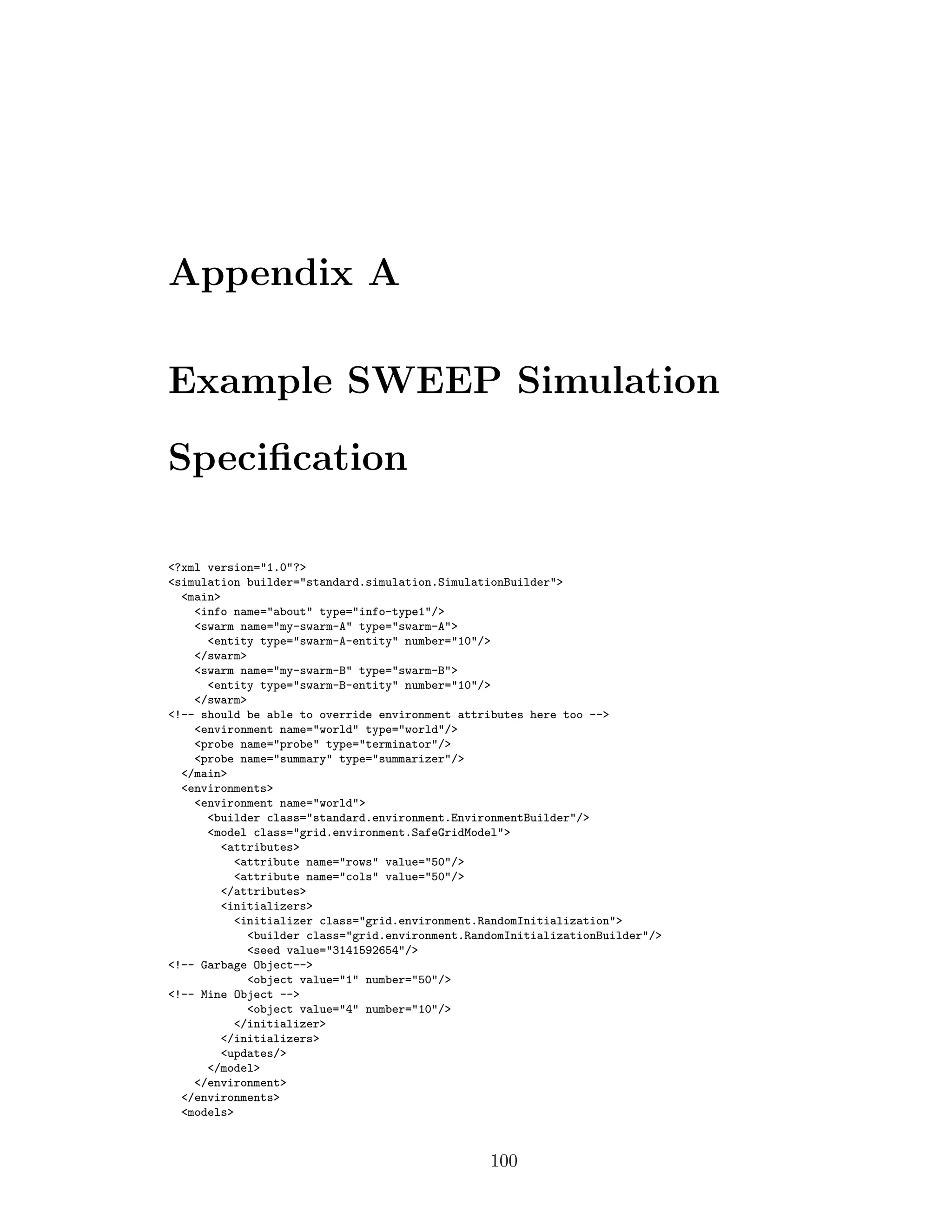 Appendix A
Example SWEEP Simulation
Speciﬁcation
<?xml version="1.0"?>
<simulation builder="standard.simulation.SimulationBuilder">
<main>
<info name="about" type="info-type1"/>
<swarm name="my-swarm-A" type="swarm-A">
<entity type="swarm-A-entity" number="10"/>
</swarm>
<swarm name="my-swarm-B" type="swarm-B">
<entity type="swarm-B-entity" number="10"/>
</swarm>
<!-- should be able to override environment attributes here too -->
<environment name="world" type="world"/>
<probe name="probe" type="terminator"/>
<probe name="summary" type="summarizer"/>
</main>
<environments>
<environment name="world">
<builder class="standard.environment.EnvironmentBuilder"/>
<model class="grid.environment.SafeGridModel">
<attributes>
<attribute name="rows" value="50"/>
<attribute name="cols" value="50"/>
</attributes>
<initializers>
<initializer class="grid.environment.RandomInitialization">
<builder class="grid.environment.RandomInitializationBuilder"/>
<seed value="3141592654"/>
<!-- Garbage Object-->
<object value="1" number="50"/>
<!-- Mine Object -->
<object value="4" number="10"/>
</initializer>
</initializers>
<updates/>
</model>
</environment>
</environments>
<models>
100
 