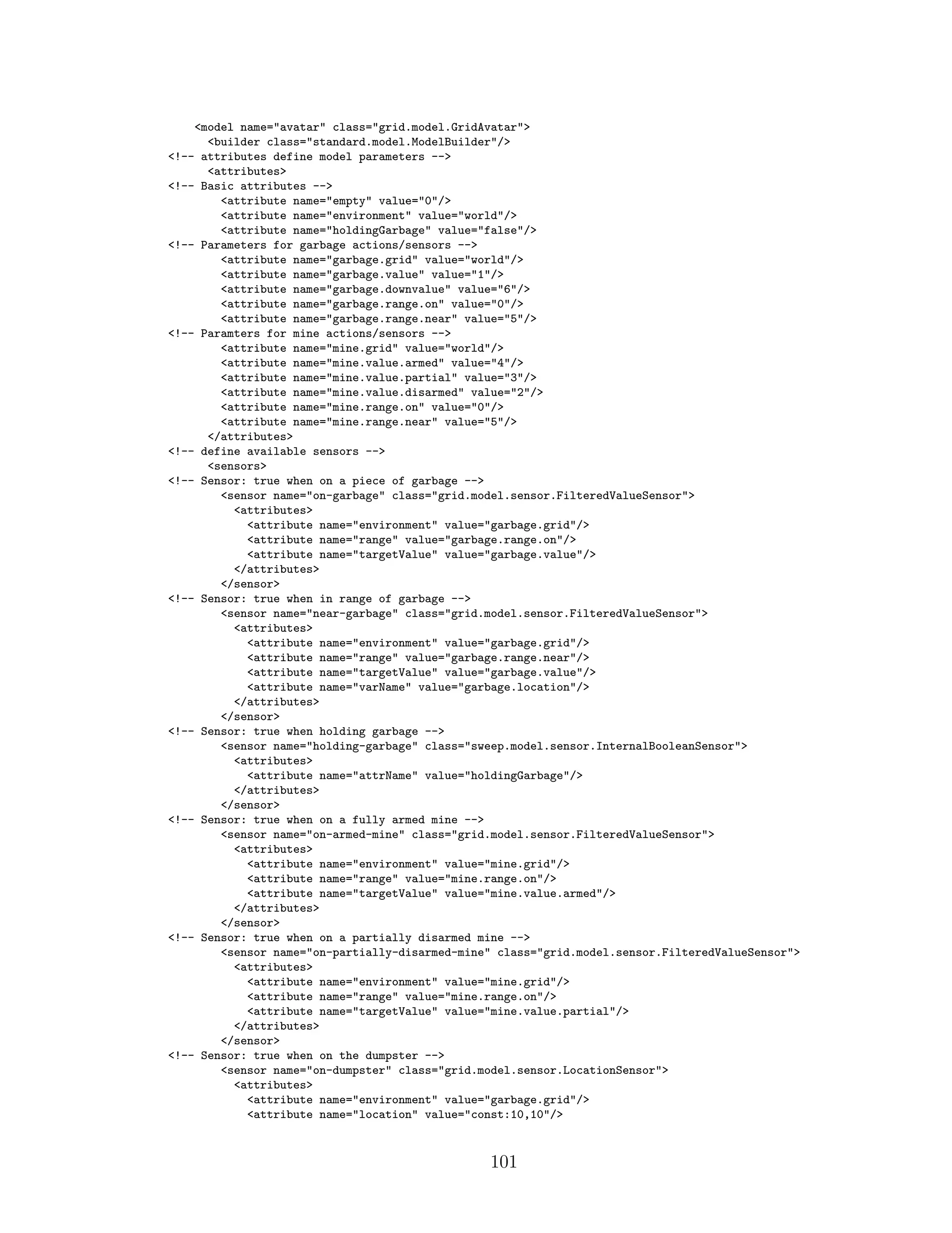 <model name="avatar" class="grid.model.GridAvatar">
<builder class="standard.model.ModelBuilder"/>
<!-- attributes define model parameters -->
<attributes>
<!-- Basic attributes -->
<attribute name="empty" value="0"/>
<attribute name="environment" value="world"/>
<attribute name="holdingGarbage" value="false"/>
<!-- Parameters for garbage actions/sensors -->
<attribute name="garbage.grid" value="world"/>
<attribute name="garbage.value" value="1"/>
<attribute name="garbage.downvalue" value="6"/>
<attribute name="garbage.range.on" value="0"/>
<attribute name="garbage.range.near" value="5"/>
<!-- Paramters for mine actions/sensors -->
<attribute name="mine.grid" value="world"/>
<attribute name="mine.value.armed" value="4"/>
<attribute name="mine.value.partial" value="3"/>
<attribute name="mine.value.disarmed" value="2"/>
<attribute name="mine.range.on" value="0"/>
<attribute name="mine.range.near" value="5"/>
</attributes>
<!-- define available sensors -->
<sensors>
<!-- Sensor: true when on a piece of garbage -->
<sensor name="on-garbage" class="grid.model.sensor.FilteredValueSensor">
<attributes>
<attribute name="environment" value="garbage.grid"/>
<attribute name="range" value="garbage.range.on"/>
<attribute name="targetValue" value="garbage.value"/>
</attributes>
</sensor>
<!-- Sensor: true when in range of garbage -->
<sensor name="near-garbage" class="grid.model.sensor.FilteredValueSensor">
<attributes>
<attribute name="environment" value="garbage.grid"/>
<attribute name="range" value="garbage.range.near"/>
<attribute name="targetValue" value="garbage.value"/>
<attribute name="varName" value="garbage.location"/>
</attributes>
</sensor>
<!-- Sensor: true when holding garbage -->
<sensor name="holding-garbage" class="sweep.model.sensor.InternalBooleanSensor">
<attributes>
<attribute name="attrName" value="holdingGarbage"/>
</attributes>
</sensor>
<!-- Sensor: true when on a fully armed mine -->
<sensor name="on-armed-mine" class="grid.model.sensor.FilteredValueSensor">
<attributes>
<attribute name="environment" value="mine.grid"/>
<attribute name="range" value="mine.range.on"/>
<attribute name="targetValue" value="mine.value.armed"/>
</attributes>
</sensor>
<!-- Sensor: true when on a partially disarmed mine -->
<sensor name="on-partially-disarmed-mine" class="grid.model.sensor.FilteredValueSensor">
<attributes>
<attribute name="environment" value="mine.grid"/>
<attribute name="range" value="mine.range.on"/>
<attribute name="targetValue" value="mine.value.partial"/>
</attributes>
</sensor>
<!-- Sensor: true when on the dumpster -->
<sensor name="on-dumpster" class="grid.model.sensor.LocationSensor">
<attributes>
<attribute name="environment" value="garbage.grid"/>
<attribute name="location" value="const:10,10"/>
101
 