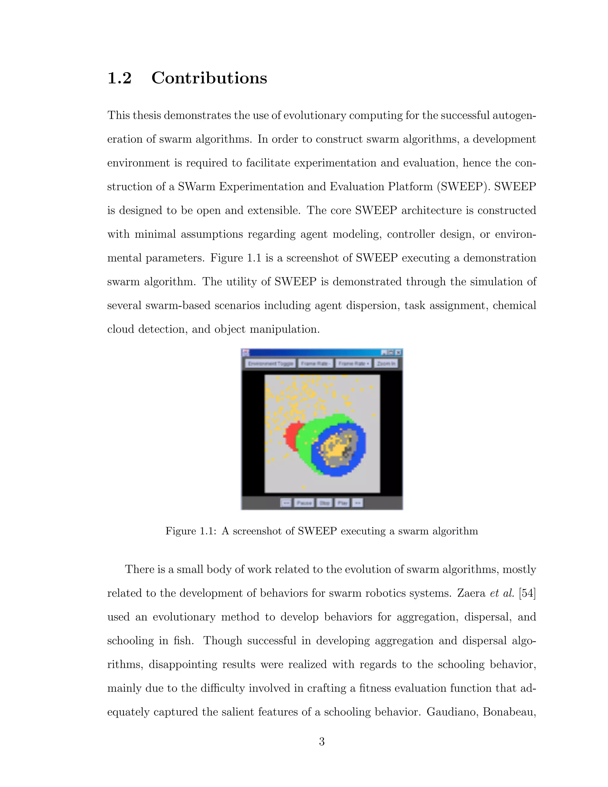 1.2 Contributions
This thesis demonstrates the use of evolutionary computing for the successful autogen-
eration of swarm algorithms. In order to construct swarm algorithms, a development
environment is required to facilitate experimentation and evaluation, hence the con-
struction of a SWarm Experimentation and Evaluation Platform (SWEEP). SWEEP
is designed to be open and extensible. The core SWEEP architecture is constructed
with minimal assumptions regarding agent modeling, controller design, or environ-
mental parameters. Figure 1.1 is a screenshot of SWEEP executing a demonstration
swarm algorithm. The utility of SWEEP is demonstrated through the simulation of
several swarm-based scenarios including agent dispersion, task assignment, chemical
cloud detection, and object manipulation.
Figure 1.1: A screenshot of SWEEP executing a swarm algorithm
There is a small body of work related to the evolution of swarm algorithms, mostly
related to the development of behaviors for swarm robotics systems. Zaera et al. [54]
used an evolutionary method to develop behaviors for aggregation, dispersal, and
schooling in ﬁsh. Though successful in developing aggregation and dispersal algo-
rithms, disappointing results were realized with regards to the schooling behavior,
mainly due to the diﬃculty involved in crafting a ﬁtness evaluation function that ad-
equately captured the salient features of a schooling behavior. Gaudiano, Bonabeau,
3
 