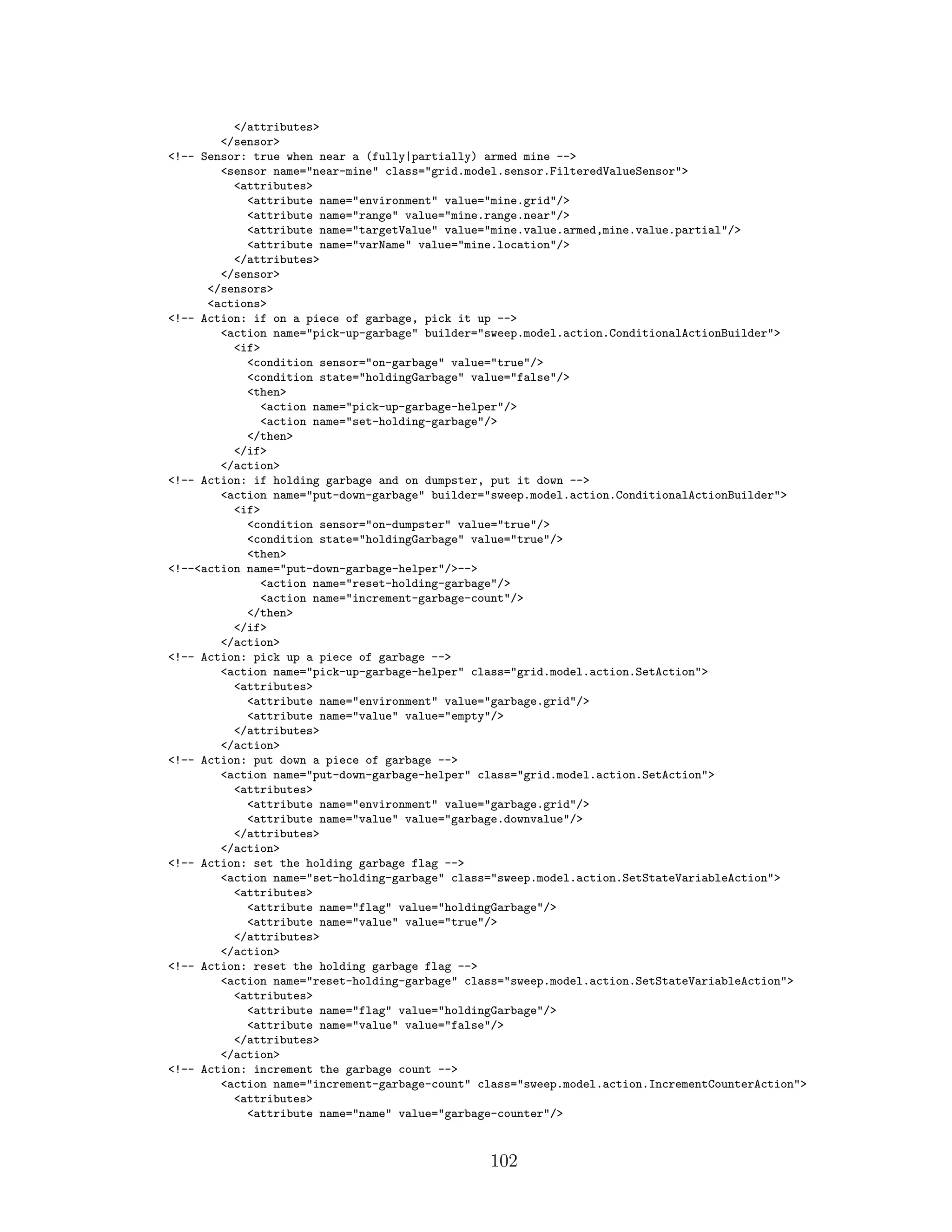</attributes>
</sensor>
<!-- Sensor: true when near a (fully|partially) armed mine -->
<sensor name="near-mine" class="grid.model.sensor.FilteredValueSensor">
<attributes>
<attribute name="environment" value="mine.grid"/>
<attribute name="range" value="mine.range.near"/>
<attribute name="targetValue" value="mine.value.armed,mine.value.partial"/>
<attribute name="varName" value="mine.location"/>
</attributes>
</sensor>
</sensors>
<actions>
<!-- Action: if on a piece of garbage, pick it up -->
<action name="pick-up-garbage" builder="sweep.model.action.ConditionalActionBuilder">
<if>
<condition sensor="on-garbage" value="true"/>
<condition state="holdingGarbage" value="false"/>
<then>
<action name="pick-up-garbage-helper"/>
<action name="set-holding-garbage"/>
</then>
</if>
</action>
<!-- Action: if holding garbage and on dumpster, put it down -->
<action name="put-down-garbage" builder="sweep.model.action.ConditionalActionBuilder">
<if>
<condition sensor="on-dumpster" value="true"/>
<condition state="holdingGarbage" value="true"/>
<then>
<!--<action name="put-down-garbage-helper"/>-->
<action name="reset-holding-garbage"/>
<action name="increment-garbage-count"/>
</then>
</if>
</action>
<!-- Action: pick up a piece of garbage -->
<action name="pick-up-garbage-helper" class="grid.model.action.SetAction">
<attributes>
<attribute name="environment" value="garbage.grid"/>
<attribute name="value" value="empty"/>
</attributes>
</action>
<!-- Action: put down a piece of garbage -->
<action name="put-down-garbage-helper" class="grid.model.action.SetAction">
<attributes>
<attribute name="environment" value="garbage.grid"/>
<attribute name="value" value="garbage.downvalue"/>
</attributes>
</action>
<!-- Action: set the holding garbage flag -->
<action name="set-holding-garbage" class="sweep.model.action.SetStateVariableAction">
<attributes>
<attribute name="flag" value="holdingGarbage"/>
<attribute name="value" value="true"/>
</attributes>
</action>
<!-- Action: reset the holding garbage flag -->
<action name="reset-holding-garbage" class="sweep.model.action.SetStateVariableAction">
<attributes>
<attribute name="flag" value="holdingGarbage"/>
<attribute name="value" value="false"/>
</attributes>
</action>
<!-- Action: increment the garbage count -->
<action name="increment-garbage-count" class="sweep.model.action.IncrementCounterAction">
<attributes>
<attribute name="name" value="garbage-counter"/>
102
 
