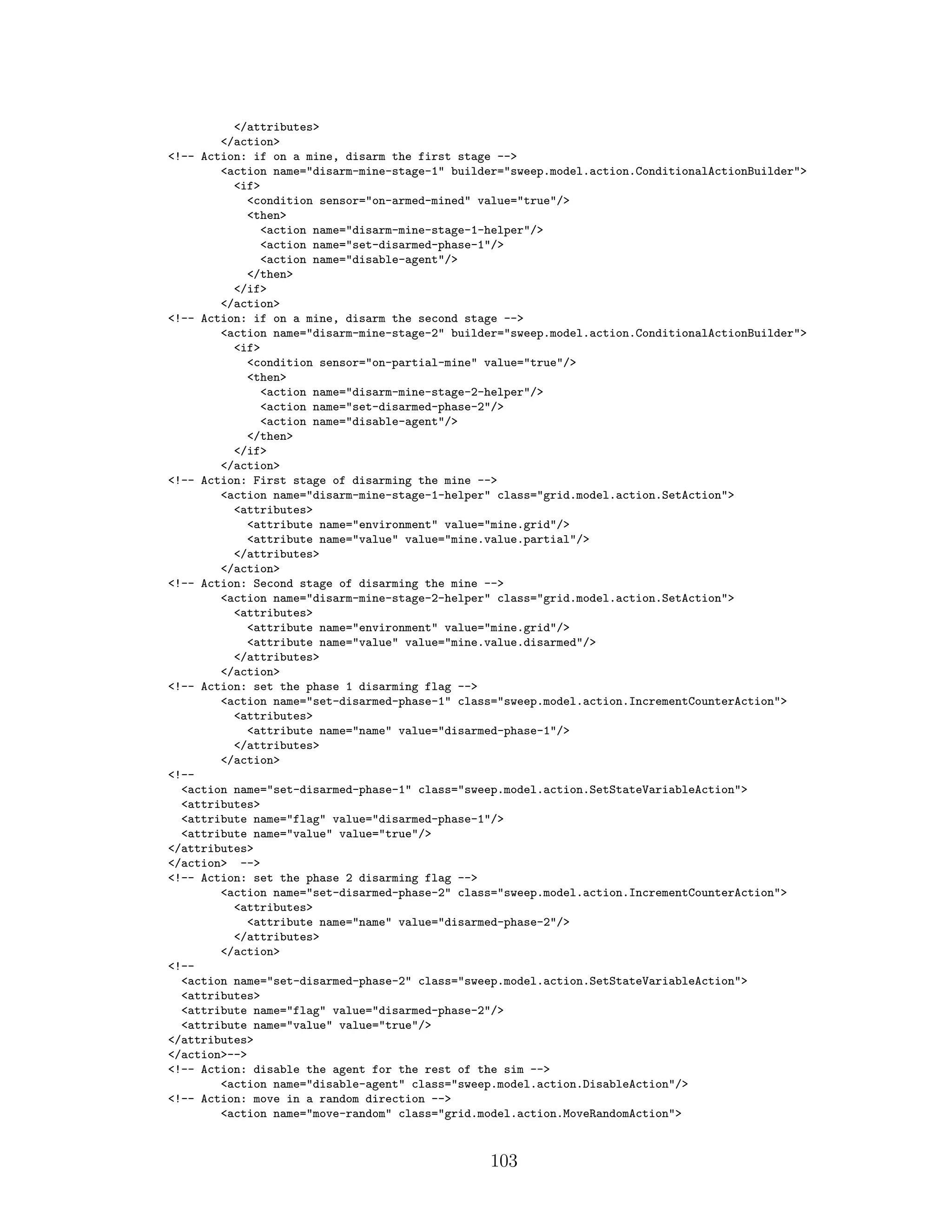 </attributes>
</action>
<!-- Action: if on a mine, disarm the first stage -->
<action name="disarm-mine-stage-1" builder="sweep.model.action.ConditionalActionBuilder">
<if>
<condition sensor="on-armed-mined" value="true"/>
<then>
<action name="disarm-mine-stage-1-helper"/>
<action name="set-disarmed-phase-1"/>
<action name="disable-agent"/>
</then>
</if>
</action>
<!-- Action: if on a mine, disarm the second stage -->
<action name="disarm-mine-stage-2" builder="sweep.model.action.ConditionalActionBuilder">
<if>
<condition sensor="on-partial-mine" value="true"/>
<then>
<action name="disarm-mine-stage-2-helper"/>
<action name="set-disarmed-phase-2"/>
<action name="disable-agent"/>
</then>
</if>
</action>
<!-- Action: First stage of disarming the mine -->
<action name="disarm-mine-stage-1-helper" class="grid.model.action.SetAction">
<attributes>
<attribute name="environment" value="mine.grid"/>
<attribute name="value" value="mine.value.partial"/>
</attributes>
</action>
<!-- Action: Second stage of disarming the mine -->
<action name="disarm-mine-stage-2-helper" class="grid.model.action.SetAction">
<attributes>
<attribute name="environment" value="mine.grid"/>
<attribute name="value" value="mine.value.disarmed"/>
</attributes>
</action>
<!-- Action: set the phase 1 disarming flag -->
<action name="set-disarmed-phase-1" class="sweep.model.action.IncrementCounterAction">
<attributes>
<attribute name="name" value="disarmed-phase-1"/>
</attributes>
</action>
<!--
<action name="set-disarmed-phase-1" class="sweep.model.action.SetStateVariableAction">
<attributes>
<attribute name="flag" value="disarmed-phase-1"/>
<attribute name="value" value="true"/>
</attributes>
</action> -->
<!-- Action: set the phase 2 disarming flag -->
<action name="set-disarmed-phase-2" class="sweep.model.action.IncrementCounterAction">
<attributes>
<attribute name="name" value="disarmed-phase-2"/>
</attributes>
</action>
<!--
<action name="set-disarmed-phase-2" class="sweep.model.action.SetStateVariableAction">
<attributes>
<attribute name="flag" value="disarmed-phase-2"/>
<attribute name="value" value="true"/>
</attributes>
</action>-->
<!-- Action: disable the agent for the rest of the sim -->
<action name="disable-agent" class="sweep.model.action.DisableAction"/>
<!-- Action: move in a random direction -->
<action name="move-random" class="grid.model.action.MoveRandomAction">
103
 