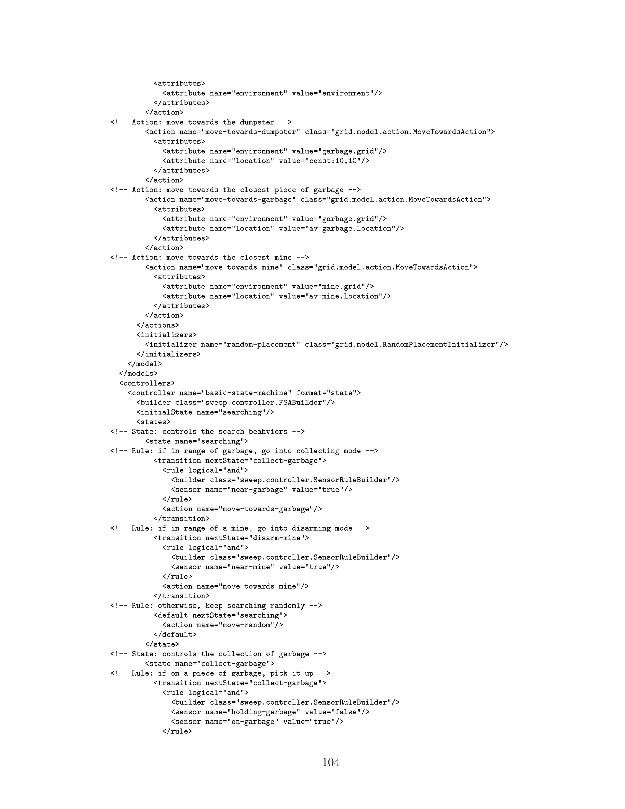 <attributes>
<attribute name="environment" value="environment"/>
</attributes>
</action>
<!-- Action: move towards the dumpster -->
<action name="move-towards-dumpster" class="grid.model.action.MoveTowardsAction">
<attributes>
<attribute name="environment" value="garbage.grid"/>
<attribute name="location" value="const:10,10"/>
</attributes>
</action>
<!-- Action: move towards the closest piece of garbage -->
<action name="move-towards-garbage" class="grid.model.action.MoveTowardsAction">
<attributes>
<attribute name="environment" value="garbage.grid"/>
<attribute name="location" value="av:garbage.location"/>
</attributes>
</action>
<!-- Action: move towards the closest mine -->
<action name="move-towards-mine" class="grid.model.action.MoveTowardsAction">
<attributes>
<attribute name="environment" value="mine.grid"/>
<attribute name="location" value="av:mine.location"/>
</attributes>
</action>
</actions>
<initializers>
<initializer name="random-placement" class="grid.model.RandomPlacementInitializer"/>
</initializers>
</model>
</models>
<controllers>
<controller name="basic-state-machine" format="state">
<builder class="sweep.controller.FSABuilder"/>
<initialState name="searching"/>
<states>
<!-- State: controls the search beahviors -->
<state name="searching">
<!-- Rule: if in range of garbage, go into collecting mode -->
<transition nextState="collect-garbage">
<rule logical="and">
<builder class="sweep.controller.SensorRuleBuilder"/>
<sensor name="near-garbage" value="true"/>
</rule>
<action name="move-towards-garbage"/>
</transition>
<!-- Rule: if in range of a mine, go into disarming mode -->
<transition nextState="disarm-mine">
<rule logical="and">
<builder class="sweep.controller.SensorRuleBuilder"/>
<sensor name="near-mine" value="true"/>
</rule>
<action name="move-towards-mine"/>
</transition>
<!-- Rule: otherwise, keep searching randomly -->
<default nextState="searching">
<action name="move-random"/>
</default>
</state>
<!-- State: controls the collection of garbage -->
<state name="collect-garbage">
<!-- Rule: if on a piece of garbage, pick it up -->
<transition nextState="collect-garbage">
<rule logical="and">
<builder class="sweep.controller.SensorRuleBuilder"/>
<sensor name="holding-garbage" value="false"/>
<sensor name="on-garbage" value="true"/>
</rule>
104
 