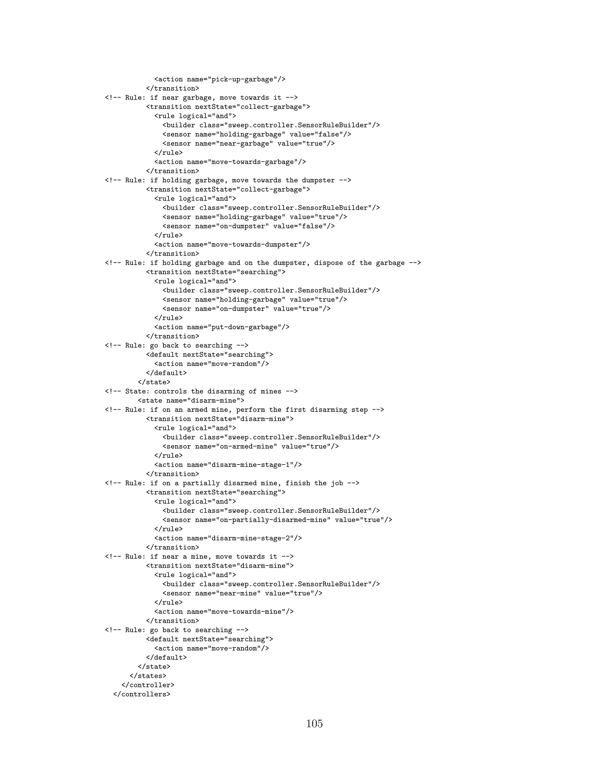<action name="pick-up-garbage"/>
</transition>
<!-- Rule: if near garbage, move towards it -->
<transition nextState="collect-garbage">
<rule logical="and">
<builder class="sweep.controller.SensorRuleBuilder"/>
<sensor name="holding-garbage" value="false"/>
<sensor name="near-garbage" value="true"/>
</rule>
<action name="move-towards-garbage"/>
</transition>
<!-- Rule: if holding garbage, move towards the dumpster -->
<transition nextState="collect-garbage">
<rule logical="and">
<builder class="sweep.controller.SensorRuleBuilder"/>
<sensor name="holding-garbage" value="true"/>
<sensor name="on-dumpster" value="false"/>
</rule>
<action name="move-towards-dumpster"/>
</transition>
<!-- Rule: if holding garbage and on the dumpster, dispose of the garbage -->
<transition nextState="searching">
<rule logical="and">
<builder class="sweep.controller.SensorRuleBuilder"/>
<sensor name="holding-garbage" value="true"/>
<sensor name="on-dumpster" value="true"/>
</rule>
<action name="put-down-garbage"/>
</transition>
<!-- Rule: go back to searching -->
<default nextState="searching">
<action name="move-random"/>
</default>
</state>
<!-- State: controls the disarming of mines -->
<state name="disarm-mine">
<!-- Rule: if on an armed mine, perform the first disarming step -->
<transition nextState="disarm-mine">
<rule logical="and">
<builder class="sweep.controller.SensorRuleBuilder"/>
<sensor name="on-armed-mine" value="true"/>
</rule>
<action name="disarm-mine-stage-1"/>
</transition>
<!-- Rule: if on a partially disarmed mine, finish the job -->
<transition nextState="searching">
<rule logical="and">
<builder class="sweep.controller.SensorRuleBuilder"/>
<sensor name="on-partially-disarmed-mine" value="true"/>
</rule>
<action name="disarm-mine-stage-2"/>
</transition>
<!-- Rule: if near a mine, move towards it -->
<transition nextState="disarm-mine">
<rule logical="and">
<builder class="sweep.controller.SensorRuleBuilder"/>
<sensor name="near-mine" value="true"/>
</rule>
<action name="move-towards-mine"/>
</transition>
<!-- Rule: go back to searching -->
<default nextState="searching">
<action name="move-random"/>
</default>
</state>
</states>
</controller>
</controllers>
105
 