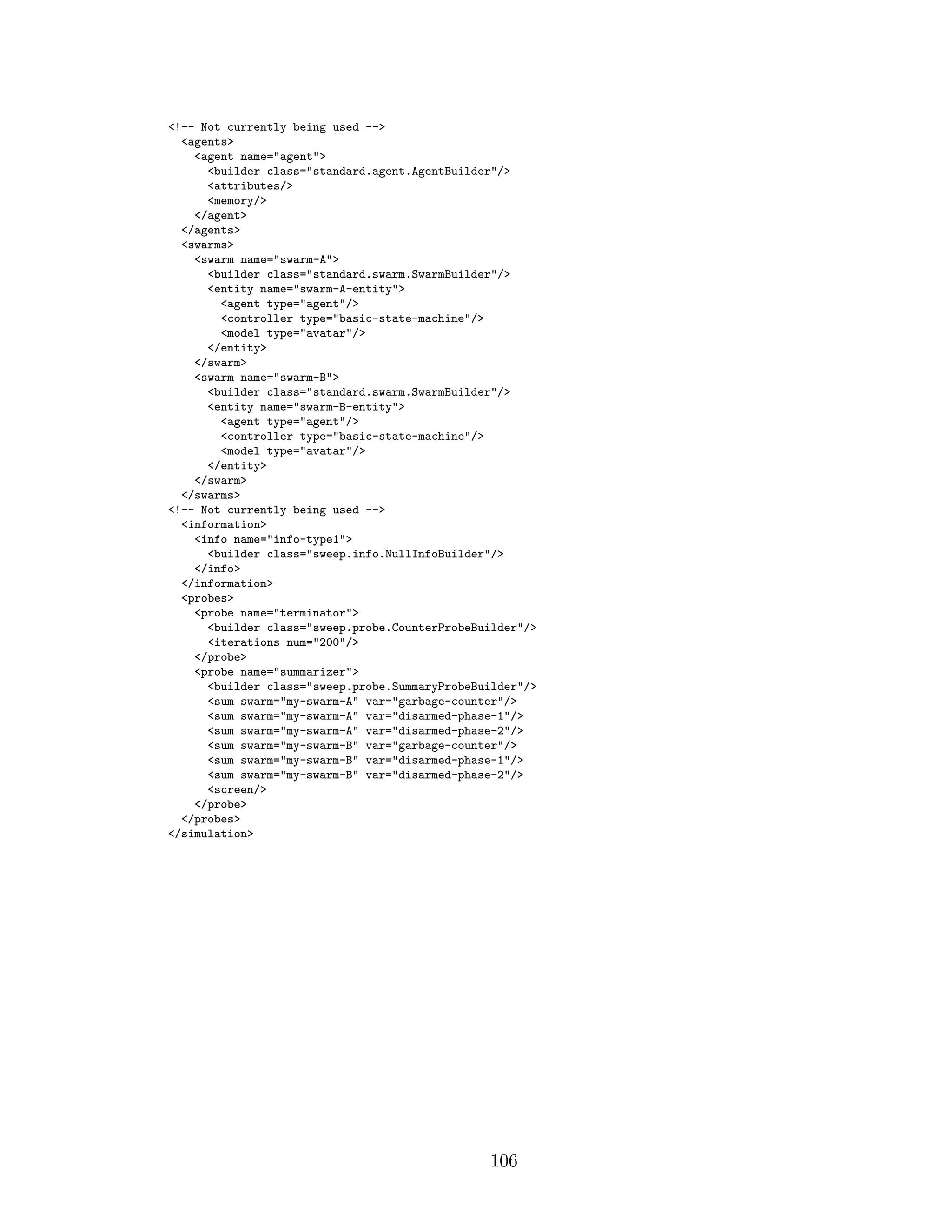 <!-- Not currently being used -->
<agents>
<agent name="agent">
<builder class="standard.agent.AgentBuilder"/>
<attributes/>
<memory/>
</agent>
</agents>
<swarms>
<swarm name="swarm-A">
<builder class="standard.swarm.SwarmBuilder"/>
<entity name="swarm-A-entity">
<agent type="agent"/>
<controller type="basic-state-machine"/>
<model type="avatar"/>
</entity>
</swarm>
<swarm name="swarm-B">
<builder class="standard.swarm.SwarmBuilder"/>
<entity name="swarm-B-entity">
<agent type="agent"/>
<controller type="basic-state-machine"/>
<model type="avatar"/>
</entity>
</swarm>
</swarms>
<!-- Not currently being used -->
<information>
<info name="info-type1">
<builder class="sweep.info.NullInfoBuilder"/>
</info>
</information>
<probes>
<probe name="terminator">
<builder class="sweep.probe.CounterProbeBuilder"/>
<iterations num="200"/>
</probe>
<probe name="summarizer">
<builder class="sweep.probe.SummaryProbeBuilder"/>
<sum swarm="my-swarm-A" var="garbage-counter"/>
<sum swarm="my-swarm-A" var="disarmed-phase-1"/>
<sum swarm="my-swarm-A" var="disarmed-phase-2"/>
<sum swarm="my-swarm-B" var="garbage-counter"/>
<sum swarm="my-swarm-B" var="disarmed-phase-1"/>
<sum swarm="my-swarm-B" var="disarmed-phase-2"/>
<screen/>
</probe>
</probes>
</simulation>
106
 