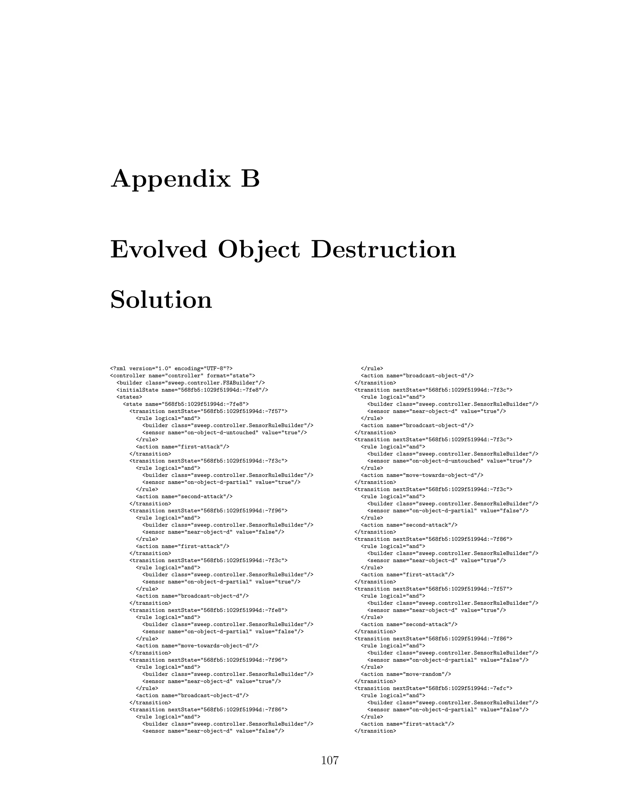 Appendix B
Evolved Object Destruction
Solution
<?xml version="1.0" encoding="UTF-8"?>
<controller name="controller" format="state">
<builder class="sweep.controller.FSABuilder"/>
<initialState name="568fb5:1029f51994d:-7fe8"/>
<states>
<state name="568fb5:1029f51994d:-7fe8">
<transition nextState="568fb5:1029f51994d:-7f57">
<rule logical="and">
<builder class="sweep.controller.SensorRuleBuilder"/>
<sensor name="on-object-d-untouched" value="true"/>
</rule>
<action name="first-attack"/>
</transition>
<transition nextState="568fb5:1029f51994d:-7f3c">
<rule logical="and">
<builder class="sweep.controller.SensorRuleBuilder"/>
<sensor name="on-object-d-partial" value="true"/>
</rule>
<action name="second-attack"/>
</transition>
<transition nextState="568fb5:1029f51994d:-7f96">
<rule logical="and">
<builder class="sweep.controller.SensorRuleBuilder"/>
<sensor name="near-object-d" value="false"/>
</rule>
<action name="first-attack"/>
</transition>
<transition nextState="568fb5:1029f51994d:-7f3c">
<rule logical="and">
<builder class="sweep.controller.SensorRuleBuilder"/>
<sensor name="on-object-d-partial" value="true"/>
</rule>
<action name="broadcast-object-d"/>
</transition>
<transition nextState="568fb5:1029f51994d:-7fe8">
<rule logical="and">
<builder class="sweep.controller.SensorRuleBuilder"/>
<sensor name="on-object-d-partial" value="false"/>
</rule>
<action name="move-towards-object-d"/>
</transition>
<transition nextState="568fb5:1029f51994d:-7f96">
<rule logical="and">
<builder class="sweep.controller.SensorRuleBuilder"/>
<sensor name="near-object-d" value="true"/>
</rule>
<action name="broadcast-object-d"/>
</transition>
<transition nextState="568fb5:1029f51994d:-7f86">
<rule logical="and">
<builder class="sweep.controller.SensorRuleBuilder"/>
<sensor name="near-object-d" value="false"/>
</rule>
<action name="broadcast-object-d"/>
</transition>
<transition nextState="568fb5:1029f51994d:-7f3c">
<rule logical="and">
<builder class="sweep.controller.SensorRuleBuilder"/>
<sensor name="near-object-d" value="true"/>
</rule>
<action name="broadcast-object-d"/>
</transition>
<transition nextState="568fb5:1029f51994d:-7f3c">
<rule logical="and">
<builder class="sweep.controller.SensorRuleBuilder"/>
<sensor name="on-object-d-untouched" value="true"/>
</rule>
<action name="move-towards-object-d"/>
</transition>
<transition nextState="568fb5:1029f51994d:-7f3c">
<rule logical="and">
<builder class="sweep.controller.SensorRuleBuilder"/>
<sensor name="on-object-d-partial" value="false"/>
</rule>
<action name="second-attack"/>
</transition>
<transition nextState="568fb5:1029f51994d:-7f86">
<rule logical="and">
<builder class="sweep.controller.SensorRuleBuilder"/>
<sensor name="near-object-d" value="true"/>
</rule>
<action name="first-attack"/>
</transition>
<transition nextState="568fb5:1029f51994d:-7f57">
<rule logical="and">
<builder class="sweep.controller.SensorRuleBuilder"/>
<sensor name="near-object-d" value="true"/>
</rule>
<action name="second-attack"/>
</transition>
<transition nextState="568fb5:1029f51994d:-7f86">
<rule logical="and">
<builder class="sweep.controller.SensorRuleBuilder"/>
<sensor name="on-object-d-partial" value="false"/>
</rule>
<action name="move-random"/>
</transition>
<transition nextState="568fb5:1029f51994d:-7efc">
<rule logical="and">
<builder class="sweep.controller.SensorRuleBuilder"/>
<sensor name="on-object-d-partial" value="false"/>
</rule>
<action name="first-attack"/>
</transition>
107
 
