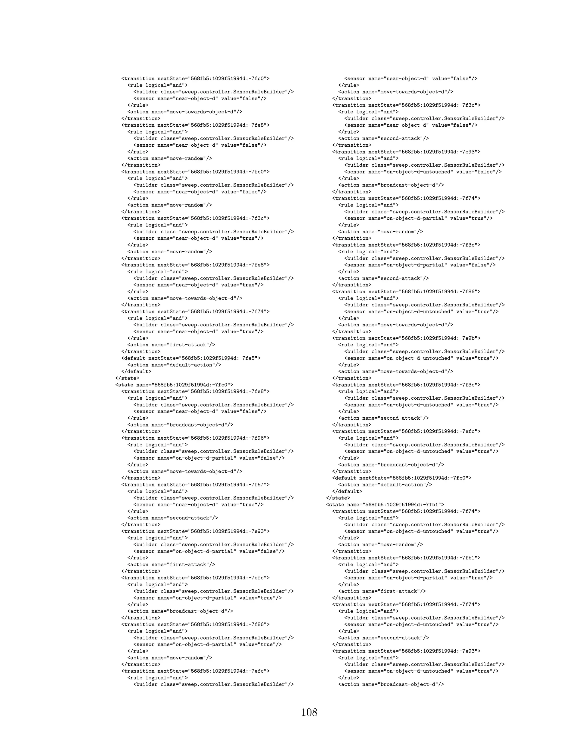 <transition nextState="568fb5:1029f51994d:-7fc0">
<rule logical="and">
<builder class="sweep.controller.SensorRuleBuilder"/>
<sensor name="near-object-d" value="false"/>
</rule>
<action name="move-towards-object-d"/>
</transition>
<transition nextState="568fb5:1029f51994d:-7fe8">
<rule logical="and">
<builder class="sweep.controller.SensorRuleBuilder"/>
<sensor name="near-object-d" value="false"/>
</rule>
<action name="move-random"/>
</transition>
<transition nextState="568fb5:1029f51994d:-7fc0">
<rule logical="and">
<builder class="sweep.controller.SensorRuleBuilder"/>
<sensor name="near-object-d" value="false"/>
</rule>
<action name="move-random"/>
</transition>
<transition nextState="568fb5:1029f51994d:-7f3c">
<rule logical="and">
<builder class="sweep.controller.SensorRuleBuilder"/>
<sensor name="near-object-d" value="true"/>
</rule>
<action name="move-random"/>
</transition>
<transition nextState="568fb5:1029f51994d:-7fe8">
<rule logical="and">
<builder class="sweep.controller.SensorRuleBuilder"/>
<sensor name="near-object-d" value="true"/>
</rule>
<action name="move-towards-object-d"/>
</transition>
<transition nextState="568fb5:1029f51994d:-7f74">
<rule logical="and">
<builder class="sweep.controller.SensorRuleBuilder"/>
<sensor name="near-object-d" value="true"/>
</rule>
<action name="first-attack"/>
</transition>
<default nextState="568fb5:1029f51994d:-7fe8">
<action name="default-action"/>
</default>
</state>
<state name="568fb5:1029f51994d:-7fc0">
<transition nextState="568fb5:1029f51994d:-7fe8">
<rule logical="and">
<builder class="sweep.controller.SensorRuleBuilder"/>
<sensor name="near-object-d" value="false"/>
</rule>
<action name="broadcast-object-d"/>
</transition>
<transition nextState="568fb5:1029f51994d:-7f96">
<rule logical="and">
<builder class="sweep.controller.SensorRuleBuilder"/>
<sensor name="on-object-d-partial" value="false"/>
</rule>
<action name="move-towards-object-d"/>
</transition>
<transition nextState="568fb5:1029f51994d:-7f57">
<rule logical="and">
<builder class="sweep.controller.SensorRuleBuilder"/>
<sensor name="near-object-d" value="true"/>
</rule>
<action name="second-attack"/>
</transition>
<transition nextState="568fb5:1029f51994d:-7e93">
<rule logical="and">
<builder class="sweep.controller.SensorRuleBuilder"/>
<sensor name="on-object-d-partial" value="false"/>
</rule>
<action name="first-attack"/>
</transition>
<transition nextState="568fb5:1029f51994d:-7efc">
<rule logical="and">
<builder class="sweep.controller.SensorRuleBuilder"/>
<sensor name="on-object-d-partial" value="true"/>
</rule>
<action name="broadcast-object-d"/>
</transition>
<transition nextState="568fb5:1029f51994d:-7f86">
<rule logical="and">
<builder class="sweep.controller.SensorRuleBuilder"/>
<sensor name="on-object-d-partial" value="true"/>
</rule>
<action name="move-random"/>
</transition>
<transition nextState="568fb5:1029f51994d:-7efc">
<rule logical="and">
<builder class="sweep.controller.SensorRuleBuilder"/>
<sensor name="near-object-d" value="false"/>
</rule>
<action name="move-towards-object-d"/>
</transition>
<transition nextState="568fb5:1029f51994d:-7f3c">
<rule logical="and">
<builder class="sweep.controller.SensorRuleBuilder"/>
<sensor name="near-object-d" value="false"/>
</rule>
<action name="second-attack"/>
</transition>
<transition nextState="568fb5:1029f51994d:-7e93">
<rule logical="and">
<builder class="sweep.controller.SensorRuleBuilder"/>
<sensor name="on-object-d-untouched" value="false"/>
</rule>
<action name="broadcast-object-d"/>
</transition>
<transition nextState="568fb5:1029f51994d:-7f74">
<rule logical="and">
<builder class="sweep.controller.SensorRuleBuilder"/>
<sensor name="on-object-d-partial" value="true"/>
</rule>
<action name="move-random"/>
</transition>
<transition nextState="568fb5:1029f51994d:-7f3c">
<rule logical="and">
<builder class="sweep.controller.SensorRuleBuilder"/>
<sensor name="on-object-d-partial" value="false"/>
</rule>
<action name="second-attack"/>
</transition>
<transition nextState="568fb5:1029f51994d:-7f86">
<rule logical="and">
<builder class="sweep.controller.SensorRuleBuilder"/>
<sensor name="on-object-d-untouched" value="true"/>
</rule>
<action name="move-towards-object-d"/>
</transition>
<transition nextState="568fb5:1029f51994d:-7e9b">
<rule logical="and">
<builder class="sweep.controller.SensorRuleBuilder"/>
<sensor name="on-object-d-untouched" value="true"/>
</rule>
<action name="move-towards-object-d"/>
</transition>
<transition nextState="568fb5:1029f51994d:-7f3c">
<rule logical="and">
<builder class="sweep.controller.SensorRuleBuilder"/>
<sensor name="on-object-d-untouched" value="true"/>
</rule>
<action name="second-attack"/>
</transition>
<transition nextState="568fb5:1029f51994d:-7efc">
<rule logical="and">
<builder class="sweep.controller.SensorRuleBuilder"/>
<sensor name="on-object-d-untouched" value="true"/>
</rule>
<action name="broadcast-object-d"/>
</transition>
<default nextState="568fb5:1029f51994d:-7fc0">
<action name="default-action"/>
</default>
</state>
<state name="568fb5:1029f51994d:-7fb1">
<transition nextState="568fb5:1029f51994d:-7f74">
<rule logical="and">
<builder class="sweep.controller.SensorRuleBuilder"/>
<sensor name="on-object-d-untouched" value="true"/>
</rule>
<action name="move-random"/>
</transition>
<transition nextState="568fb5:1029f51994d:-7fb1">
<rule logical="and">
<builder class="sweep.controller.SensorRuleBuilder"/>
<sensor name="on-object-d-partial" value="true"/>
</rule>
<action name="first-attack"/>
</transition>
<transition nextState="568fb5:1029f51994d:-7f74">
<rule logical="and">
<builder class="sweep.controller.SensorRuleBuilder"/>
<sensor name="on-object-d-untouched" value="true"/>
</rule>
<action name="second-attack"/>
</transition>
<transition nextState="568fb5:1029f51994d:-7e93">
<rule logical="and">
<builder class="sweep.controller.SensorRuleBuilder"/>
<sensor name="on-object-d-untouched" value="true"/>
</rule>
<action name="broadcast-object-d"/>
108
 