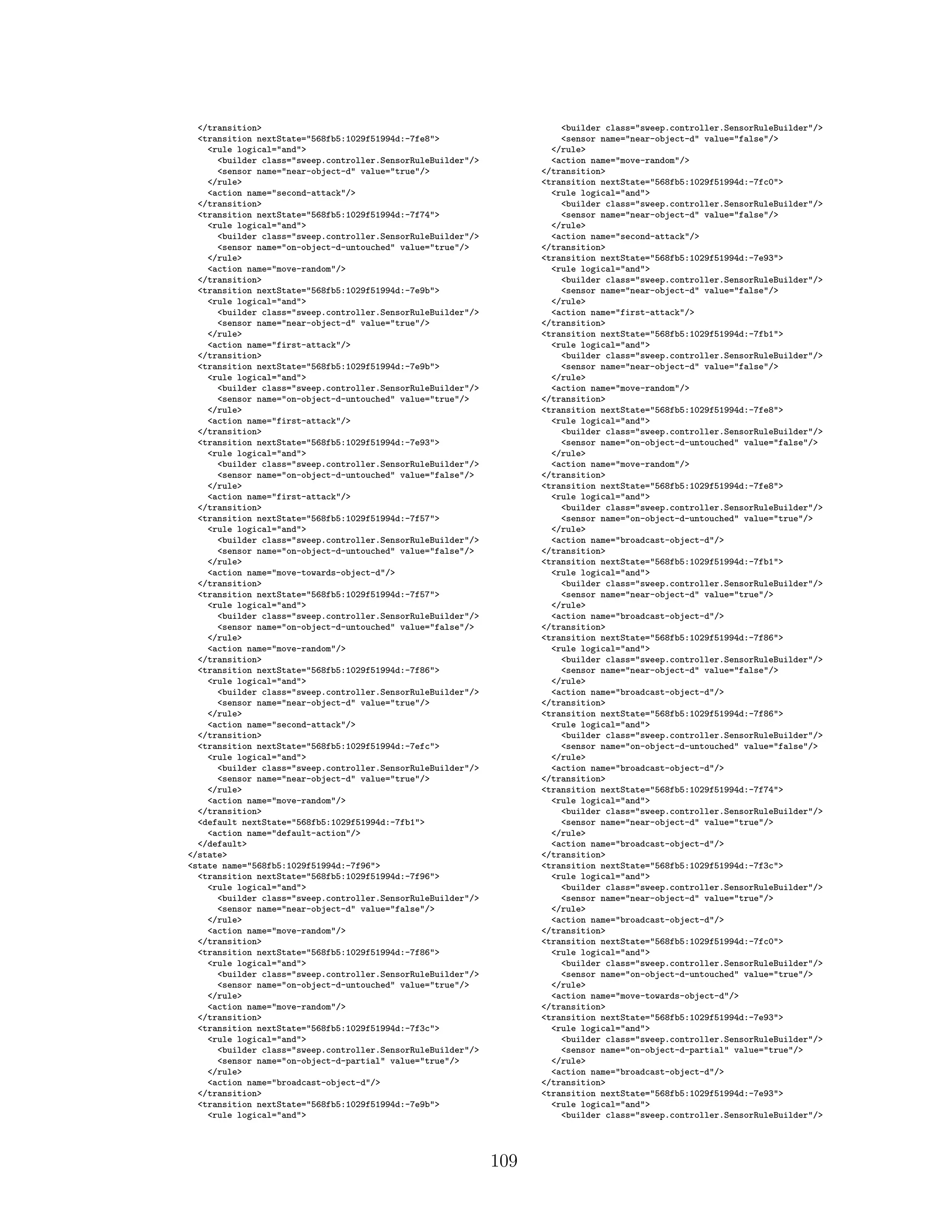 </transition>
<transition nextState="568fb5:1029f51994d:-7fe8">
<rule logical="and">
<builder class="sweep.controller.SensorRuleBuilder"/>
<sensor name="near-object-d" value="true"/>
</rule>
<action name="second-attack"/>
</transition>
<transition nextState="568fb5:1029f51994d:-7f74">
<rule logical="and">
<builder class="sweep.controller.SensorRuleBuilder"/>
<sensor name="on-object-d-untouched" value="true"/>
</rule>
<action name="move-random"/>
</transition>
<transition nextState="568fb5:1029f51994d:-7e9b">
<rule logical="and">
<builder class="sweep.controller.SensorRuleBuilder"/>
<sensor name="near-object-d" value="true"/>
</rule>
<action name="first-attack"/>
</transition>
<transition nextState="568fb5:1029f51994d:-7e9b">
<rule logical="and">
<builder class="sweep.controller.SensorRuleBuilder"/>
<sensor name="on-object-d-untouched" value="true"/>
</rule>
<action name="first-attack"/>
</transition>
<transition nextState="568fb5:1029f51994d:-7e93">
<rule logical="and">
<builder class="sweep.controller.SensorRuleBuilder"/>
<sensor name="on-object-d-untouched" value="false"/>
</rule>
<action name="first-attack"/>
</transition>
<transition nextState="568fb5:1029f51994d:-7f57">
<rule logical="and">
<builder class="sweep.controller.SensorRuleBuilder"/>
<sensor name="on-object-d-untouched" value="false"/>
</rule>
<action name="move-towards-object-d"/>
</transition>
<transition nextState="568fb5:1029f51994d:-7f57">
<rule logical="and">
<builder class="sweep.controller.SensorRuleBuilder"/>
<sensor name="on-object-d-untouched" value="false"/>
</rule>
<action name="move-random"/>
</transition>
<transition nextState="568fb5:1029f51994d:-7f86">
<rule logical="and">
<builder class="sweep.controller.SensorRuleBuilder"/>
<sensor name="near-object-d" value="true"/>
</rule>
<action name="second-attack"/>
</transition>
<transition nextState="568fb5:1029f51994d:-7efc">
<rule logical="and">
<builder class="sweep.controller.SensorRuleBuilder"/>
<sensor name="near-object-d" value="true"/>
</rule>
<action name="move-random"/>
</transition>
<default nextState="568fb5:1029f51994d:-7fb1">
<action name="default-action"/>
</default>
</state>
<state name="568fb5:1029f51994d:-7f96">
<transition nextState="568fb5:1029f51994d:-7f96">
<rule logical="and">
<builder class="sweep.controller.SensorRuleBuilder"/>
<sensor name="near-object-d" value="false"/>
</rule>
<action name="move-random"/>
</transition>
<transition nextState="568fb5:1029f51994d:-7f86">
<rule logical="and">
<builder class="sweep.controller.SensorRuleBuilder"/>
<sensor name="on-object-d-untouched" value="true"/>
</rule>
<action name="move-random"/>
</transition>
<transition nextState="568fb5:1029f51994d:-7f3c">
<rule logical="and">
<builder class="sweep.controller.SensorRuleBuilder"/>
<sensor name="on-object-d-partial" value="true"/>
</rule>
<action name="broadcast-object-d"/>
</transition>
<transition nextState="568fb5:1029f51994d:-7e9b">
<rule logical="and">
<builder class="sweep.controller.SensorRuleBuilder"/>
<sensor name="near-object-d" value="false"/>
</rule>
<action name="move-random"/>
</transition>
<transition nextState="568fb5:1029f51994d:-7fc0">
<rule logical="and">
<builder class="sweep.controller.SensorRuleBuilder"/>
<sensor name="near-object-d" value="false"/>
</rule>
<action name="second-attack"/>
</transition>
<transition nextState="568fb5:1029f51994d:-7e93">
<rule logical="and">
<builder class="sweep.controller.SensorRuleBuilder"/>
<sensor name="near-object-d" value="false"/>
</rule>
<action name="first-attack"/>
</transition>
<transition nextState="568fb5:1029f51994d:-7fb1">
<rule logical="and">
<builder class="sweep.controller.SensorRuleBuilder"/>
<sensor name="near-object-d" value="false"/>
</rule>
<action name="move-random"/>
</transition>
<transition nextState="568fb5:1029f51994d:-7fe8">
<rule logical="and">
<builder class="sweep.controller.SensorRuleBuilder"/>
<sensor name="on-object-d-untouched" value="false"/>
</rule>
<action name="move-random"/>
</transition>
<transition nextState="568fb5:1029f51994d:-7fe8">
<rule logical="and">
<builder class="sweep.controller.SensorRuleBuilder"/>
<sensor name="on-object-d-untouched" value="true"/>
</rule>
<action name="broadcast-object-d"/>
</transition>
<transition nextState="568fb5:1029f51994d:-7fb1">
<rule logical="and">
<builder class="sweep.controller.SensorRuleBuilder"/>
<sensor name="near-object-d" value="true"/>
</rule>
<action name="broadcast-object-d"/>
</transition>
<transition nextState="568fb5:1029f51994d:-7f86">
<rule logical="and">
<builder class="sweep.controller.SensorRuleBuilder"/>
<sensor name="near-object-d" value="false"/>
</rule>
<action name="broadcast-object-d"/>
</transition>
<transition nextState="568fb5:1029f51994d:-7f86">
<rule logical="and">
<builder class="sweep.controller.SensorRuleBuilder"/>
<sensor name="on-object-d-untouched" value="false"/>
</rule>
<action name="broadcast-object-d"/>
</transition>
<transition nextState="568fb5:1029f51994d:-7f74">
<rule logical="and">
<builder class="sweep.controller.SensorRuleBuilder"/>
<sensor name="near-object-d" value="true"/>
</rule>
<action name="broadcast-object-d"/>
</transition>
<transition nextState="568fb5:1029f51994d:-7f3c">
<rule logical="and">
<builder class="sweep.controller.SensorRuleBuilder"/>
<sensor name="near-object-d" value="true"/>
</rule>
<action name="broadcast-object-d"/>
</transition>
<transition nextState="568fb5:1029f51994d:-7fc0">
<rule logical="and">
<builder class="sweep.controller.SensorRuleBuilder"/>
<sensor name="on-object-d-untouched" value="true"/>
</rule>
<action name="move-towards-object-d"/>
</transition>
<transition nextState="568fb5:1029f51994d:-7e93">
<rule logical="and">
<builder class="sweep.controller.SensorRuleBuilder"/>
<sensor name="on-object-d-partial" value="true"/>
</rule>
<action name="broadcast-object-d"/>
</transition>
<transition nextState="568fb5:1029f51994d:-7e93">
<rule logical="and">
<builder class="sweep.controller.SensorRuleBuilder"/>
109
 